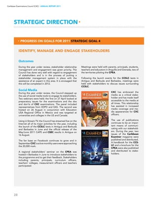 28
Caribbean Examinations Council (CXC) ▸ANNUAL REPORT 2011
Outcomes
During the year under review, stakeholder relationship
management and engagement was given priority. The
Council has done very well with regard to engagement
of stakeholders and is in the process of putting a
stakeholder management system in place with the
assistance of an expert in this area. It is envisaged that
this will be completed in 2012.
Social Media
During the year under review, the Council stepped up
the use of social media tools to engage its stakeholders.
Two webinars were held; the first on 27 April looked at
preparatory issues for the examinations and the dos
and don’ts of CXC examinations. The panel included
representatives from EDPD and EAS. The second was
hosted on 26 August in conjunction with Education
USA Regional Office in Mexico and was targeted at
universities and colleges in the US and Canada.
Using U-Stream TV, the Council has streamed live on the
Internet all of its major activities for the year, including
the launch of the CCSLC texts in Antigua and Barbuda
and Barbados in June and the official release of the
May/June 2011 CAPE and CSEC results in Antigua on
16 August.
The fan base on Facebook continues to grow and in
SeptemberCXC’sactivemonthlyuserswereapproaching
the 20,000 mark.
A regional stakeholders’ seminar on the CPEA was
hosted n Barbados in June to introduce stakeholders to
the programme and to get their feedback. Stakeholders
including parents, principals, curriculum officers,
teachers’ colleges, measurement officers and teachers
participated.
Identify, manage and engage stakeholders
▸ Progress on Goals for 2011 Strategic Goal 4
Strategic Direction▸
Meetings were held with parents, principals, students,
teachers and educators in Anguilla and Grenada, two of
the territories piloting the CPEA.
Following the launch events for the CCSLC texts in
Antigua and Barbuda and Barbados, meetings were
held with stakeholders to discuss issues surrounding
CCSLC.
CXC has embraced the
media as a critical stake-
holder and has made itself
accessible to the media at
all times. This relationship
has assisted in increased
media coverage and me-
dia appearances for CXC
officers.
The use of publications
continues to be an impor-
tant means of communi-
cating with our stakehold-
ers. During the year, two
issues of the Caribbean
Examiner magazine were
published and distributed.
A handbook for the CCS-
LC and a brochure for the
CPEA were also published
and distributed to stake-
holders.
 