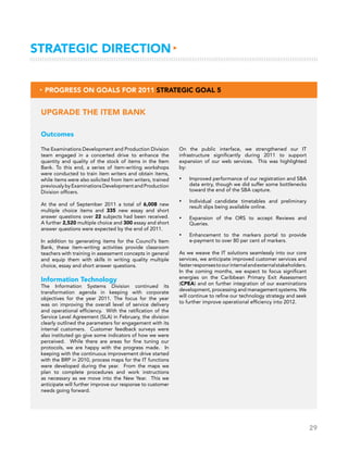 29
Strategic Direction▸
Outcomes
The Examinations Development and Production Division
team engaged in a concerted drive to enhance the
quantity and quality of the stock of items in the Item
Bank. To this end, a series of item-writing workshops
were conducted to train item writers and obtain items,
while items were also solicited from item writers, trained
previouslybyExaminationsDevelopmentandProduction
Division officers.
At the end of September 2011 a total of 6,008 new
multiple choice items and 335 new essay and short
answer questions over 22 subjects had been received.
A further 2,520 multiple choice and 300 essay and short
answer questions were expected by the end of 2011.
In addition to generating items for the Council’s Item
Bank, these item-writing activities provide classroom
teachers with training in assessment concepts in general
and equip them with skills in writing quality multiple
choice, essay and short answer questions.
Information Technology
The Information Systems Division continued its
transformation agenda in keeping with corporate
objectives for the year 2011. The focus for the year
was on improving the overall level of service delivery
and operational efficiency. With the ratification of the
Service Level Agreement (SLA) in February, the division
clearly outlined the parameters for engagement with its
internal customers. Customer feedback surveys were
also instituted go give some indicators of how we were
perceived. While there are areas for fine tuning our
protocols, we are happy with the progress made. In
keeping with the continuous improvement drive started
with the BRP in 2010, process maps for the IT functions
were developed during the year. From the maps we
plan to complete procedures and work instructions
as necessary as we move into the New Year. This we
anticipate will further improve our response to customer
needs going forward.
Upgrade the Item Bank
▸ Progress on Goals for 2011 Strategic Goal 5
On the public interface, we strengthened our IT
infrastructure significantly during 2011 to support
expansion of our web services. This was highlighted
by:
•	 Improved performance of our registration and SBA
data entry, though we did suffer some bottlenecks
toward the end of the SBA capture.
•	 Individual candidate timetables and preliminary
result slips being available online.
•	 Expansion of the ORS to accept Reviews and
Queries.
•	 Enhancement to the markers portal to provide
e-payment to over 80 per cent of markers.
As we weave the IT solutions seamlessly into our core
services, we anticipate improved customer services and
fasterresponsestoourinternalandexternalstakeholders.
In the coming months, we expect to focus significant
energies on the Caribbean Primary Exit Assessment
(CPEA) and on further integration of our examinations
development, processing and management systems. We
will continue to refine our technology strategy and seek
to further improve operational efficiency into 2012.
 