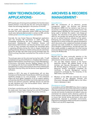 30
Caribbean Examinations Council (CXC) ▸ANNUAL REPORT 2011
New Technological
Applications▸
ARCHIVES  RECORDS
MANAGEMENT▸
2010 was the year of training and consolidation for the Information
Systems Division. It was the year the user community began to
master the technology deployed in the previous 18 months.
On the public side, the new website, www.CXC.org was
launched, the online registration system (ORS) was fine-tuned,
results were delivered electronically to centres via ORS, and the
markers portal www.CXC.org/markers was launched.
Internally, the new Human Resource Management application
went live bringing HR transactions to staff’s finger tips,
immediately empowering the entire organization! Similarly,
Examination Development and Production Division and
Examinations Administration and Security Division took control
of most of their processes and enjoyed the anticipated gains
in operating efficiency during the June to August marking and
grading exercises. Remote or mobile working was also welcomed,
saving the all-night vigil while long-running processes kept the
CPUs crunching; they were monitored from the comfort of one’s
home.
The end-users were not the only ones honing their skills. IT staff
completed training and certifications in, Database Administration,
Network Administration and Infrastructure, Project Management,
E-Commerce, Information Security, Desktop Support and ITIL
v3. In keeping with the thrust towards ISO 9000 certification, we
strengthened our policy and procedures documents releasing the
Information Security Policy and the Service Level Agreement for
ratification.
Looking to 2011, the pace of transformation will not slow.
Coming out of the Business Process Review of 2010 we anticipate
significant changes to our core processes. A new enterprise
engine will drive tighter integration of all our support systems,
and seamless data flows will enable more timely responses to both
internal and external customers. Self-help services are planned
via web interfaces and in the not-too-distant future, ‘exam-on-
demand’ will be a reality!
It has been a productive year for the Information Systems team;
the seeds sown have begun bearing fruit and the IT-Intelligent
organization is beginning to emerge; the journey continues.
Going Electronic
With the introduction of an electronic records
management system, the Archives and Records
Management (ARM) Unit has started a new focus on
its journey in managing the records of the Council. The
Versatile system identified for this purpose is currently
being used to facilitate file creation, and charge-out
requests. The robustness of the system will eventually
allow for the storage and retrieval at the item level as
we aim to achieve maximum utilization of the system.
Embracing new technologies such as DocuShare and
Versatile will no doubt increase the capacity and speed at
which documents, when created and received, are easily
captured and made available for retrieval and access.
Since Versatile’s implementation, the Records team has
been readily available to supplement the initial training
previously delivered both by the Zaiso system consultant
and by the AR (Records).
Keeping Abreast
Records Unit has been continually attentive to the
professional aspects of records management and
administration at the local and international levels.
•	 This year Miss Heather Herbert of the Human
Resources Division; Mrs Mildred Daniel, of the
Archives and Records Management Unit; and
Ms Michelle Belgrave (Temporary) of the Human
Resources Division successfully completed the
Certificate in Records Management summer
programme conducted by The University of the
West Indies, Cave Hill Campus.
•	 Members of the ARM Unit attended the annual
conference of the Barbados Archives and
Information Managers (BARIM) held at the Hilton
Hotel in Barbados in April.
Managing our records
In accordance with the 2008 ARM Policy, there is ongoing
appraisal to assess the value of the information contained
in the records stored at the Records Storage Centre. Vital
records and records of evidential and research value are
maintained into physical and/or electronic systems for
future retrieval, access and use. Special effort was made
to ensure that records lacking permanent value were
systematically disposed in controlled environments.
Dispositions scheduled for WZO and HQ were completed
in March and July 2010 respectively.
Sheldine Robinson,
Junior Systems
Administrator ISD,
speaking to a guest
at the ISB conference
about Notesmaster
 