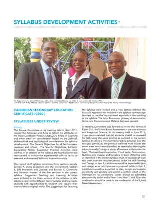 31
Syllabus Development Activities▸
Caribbean Secondary Education
Certificate (CSEC®)
SYLLABUSES UNDER REVIEW
Biology
The Review Committee at its meeting held in April 2011,
revised the Rationale and Aims to reflect the attributes of
the Ideal Caribbean Person, UNESCO’s Pillars of Learning
and other areas for consideration based on the political,
philosophical and psychological considerations for syllabus
development. The General Objectives for all Sections were
reviewed and refined. The Specific Objectives, Content/
Explanatory Notes, Suggested Practical Activities were
clarified. In all sections of the syllabus, the fourth column was
restructured to include the experimental skills to be to be
assessed and renamed Skills and Interrelationships.
The revised draft syllabus comprises three sections namely,
Section A, Living Organisms and the Environment; Section
B, Life Processes and Disease; and Section C, Continuity
and Variation instead of the five sections in the current
syllabus. Suggested Teaching and Learning Activities
were included in the three sections of the syllabus to help
teachers cater to the different learning styles and to provide
students with opportunities to research and expand their
views of the biological world. The Suggestions for Teaching
the Syllabus were revised and a new section entitled The
Practical Approach was included in the syllabus to encourage
teachers to use the inquiry-based approach in the teaching
of the syllabus. The list of Resources, glossary of examination
terms, and Recommended Material List were revised.
A Working Committee was formed to review the format of
Paper 03/1, the School Based Assessment in the pure sciences
and Integrated Science. At its meeting held in June 2011,
it was recommended that: (a) students should be assessed
for SBA using the same profiles as outlined in the current
syllabus by doing a minimum ten practical activities over the
two-year period; (b) the practical activities must include the
seven areas which were identified as essential to learning the
subject namely Ecological study, Movement at the molecular
level, Photosynthesis/respiration, Food tests, Germination,
Nutrition and disease, and Genetics; (c) each of the five skills
as identified in the current syllabus must be assessed at least
two times over the two-year period; (d) for the skill Planning
and Design, in Year 1, candidates would be expected to plan
and design an activity (prepare a proposal) while in Year 2,
candidates would be expected to plan, design and execute
an activity, and prepare and submit a written report of the
investigation; (e) candidates’ scores should be submitted
electronically at the end of Year 1 and Year 2; and (f) on-site
moderation should be used for the moderation of the School
Based Assessment.
The Regional Security System (RSS) inaugural Education Committee Meeting was held in St Lucia on 3rd – 6th October 2011. 
L–R:  Mr Gerard Phillip, AR/SCD;  Inspector Christine Stanford, Chairperson – RSS Education Committee and Inspector Clifton Mayers, RSS Training Institute Manager
 