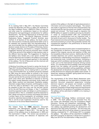 32
Caribbean Examinations Council (CXC) ▸ANNUAL REPORT 2011
Chemistry
At its meeting held in May 2011, the Review Committee
revised the Rationale and Aims to reflect the attributes of
the Ideal Caribbean Person, UNESCO’s Pillars of Learning
and other areas for consideration based on the political,
philosophical and psychological considerations for syllabus
development. The General Objectives for all Sections were
reviewed and refined. The Specific Objectives, Content/
Explanatory Notes, Suggested Practical Activities were
clarified. In all Sections of the syllabus, the fourth column
was restructured to include the experimental skills to be to
be assessed and renamed Skills and Interrelationships. It
was recommended that the syllabus should comprise three
Sections namely, Sections A, Principles of Chemistry; Section
B, Organic Chemistry; and Section C, Inorganic Chemistry.
Suggested Teaching and Learning Activities were included
in the three sections of the syllabus to help teachers cater to
the different learning styles. The Suggestions for Teaching
the Syllabus were revised and a new section entitled The
Practical Approach was included in the syllabus to encourage
teachers to use the inquiry-based approach in the teaching
of the syllabus. The list of Resources and the chemical and
equipment List were revised.
A Working Committee was formed to review the format of
Paper 03/1, the School Based Assessment in the pure sciences
and Integrated Science. At its meeting held in June 2011,
it was recommended that: (a) students should be assessed
for SBA using the same profiles as outlined in the current
syllabus by doing a minimum ten practical activities over the
two-year period; (b) the practical activities must include the
seven areas which were identified as essential to learning
the subject namely Separation techniques, Acids, bases and
salts, Redox reactions and electrolysis, Qualitative analysis,
Volumetric analysis, Rates of reaction, and Energetics; (c) each
of the four skills as identified in the current syllabus must
be assessed at least two times over the two-year period;
(d) for the skill Planning and Design, in Year 1, candidates
would be expected to plan and design an activity (prepare a
proposal) while in Year 2, candidates would be expected to
plan, design and execute an activity, and prepare and submit
a written report of the investigation; (e) candidates’ scores
should be submitted electronically at the end of Year 1 and
Year 2; and (f) on-site moderation should be used for the
moderation of the School Based Assessment.
Electronic Document Preparation and Management
The Subject Panel for CSEC Electronic Document
Preparation and Management (EDPM) completed the
revision of the syllabus in March 2011. This was the first
revision of the syllabus since its development in 2003 and
first examination in 2005. The revision was warranted to
maintain the currency and relevance of objectives and
content of the syllabus in the light of rapid advancements in
information and communication technologies. The revision
was made in cognizance of the fact that computerization has
revolutionized the way documents are created, transmitted,
stored and retrieved. The Panel sought to reposition the
EDPM syllabus to appeal to students pursuing any discipline
or career as computer-related skills and competencies
acquired are interdisciplinary and are imperative both in
the world of work and in the pursuit of further studies. The
Panel retained and enhanced objectives in keyboard mastery
and word processing to ensure that graduates maintain the
competencies expected in the performance of clerical and
administrative tasks.
The syllabus was restructured to place increased emphasis on
the management of electronic documents, including issues
related to the integrity, security and retention of files, and
the traceability of document versions. Additionally, the Panel
included objectives and content requirements to provide
comprehensive understanding and practical competence in
the productivity tools, including presentation, facilitating a
base upon which candidates may attempt higher certification
in ICT, such as the International Computer Driving License
(ICDL). It is intended that the knowledge, skills and attitudes
gained from the syllabus will promote personal growth,
decision-making and problem-solving capabilities, and foster
the development of disciplined and ethical individuals. The
profile dimensions for assessing the syllabus were revised. A
speed test, assessing candidate’ typing speed and accuracy
was introduced in Paper 02.
The requirements of the School Based Assessment were
changed. Candidates are now expected to complete three
electronic document preparation assignments, including
electronic research, and prepare and compile a portfolio
consisting of samples of various electronic documents
produced. Exemplars of these assignments and requirements
were provided for the guidance of candidates and teachers.
The syllabus will be submitted to SUBSEC at its meeting in
October 2011.
Industrial Technology
The Industrial Technology Syllabus commenced review
in 2008. The Draft syllabus which emanated from this
first review was developed using the Competency Based
Education, Training and Assessment methodology. The
Panel review to complete the process was held in 2009. The
new syllabus was withheld pending the development and
approval of the TVET Policy Framework. This document was
approved in April 2010 and will be utilized in a second Panel
meeting, scheduled for 17 – 20 October 2011 to complete
the syllabus. The syllabus will be submitted to SUBSEC in
April 2012 and given its approval, it will be sent to schools in
May-June 2013 for first examination in May-June 2015.
Syllabus Development Activities (CONTINUED)
 
