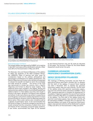 34
Caribbean Examinations Council (CXC) ▸ANNUAL REPORT 2011
Physical Education and Sport
The revised syllabus was approved by SUBSEC at its meeting
in April 2011 and copies will be distributed to schools in May-
June 2012, for first examination in May-June 2014.
The Rationale, Aims and General Objectives of the syllabus
to reflect the attributes of the Ideal Caribbean Person,
the UNESCO’s Pillars of learning and other areas for
consideration based on the political, philosophical and
psychological considerations for syllabus development. The
Specific Objectives and Content were clarified and expanded
to indicate the breadth and depth to which the knowledge
and skills should be covered. The format of the Core
was restructured to include two columns, that is, Specific
Objectives and Content to allow for easier reading. Three
additional sports were included in the syllabus. Boxing and
taekwondo were added to Option A and softball/baseball was
added to Option C of the syllabus since they were taught in
schools in the region. All sports in all Options were reviewed
and refined. A new mark scheme was written to assess Dance
sincethegenericmarkschemeusedbyclassteacherstoassess
all practical skills for all sports could not effectively assess the
Dance option. More career options were included as well as
a glossary of examination terms. It was recommended that
the format of Paper 01 should be changed so that Section A
would comprise forty-five compulsory multiple-choice items
and Section B five compulsory structured essay questions.
It was further recommended that Paper 02 be assessed
by the External Examiner only and 30 marks be allocated
to this paper. The structure of Paper 03, the School Based
Assessment would remain the same.
CARIBBEAN ADVANCED
PROFICIENCY EXAMINATION (CAPE®)
NEWLY DEVELOPED SYLLABUSES
Agricultural Science
The meetings of Working Committee and the Panel for
Agricultural Science were held in October 2011 to develop
the first draft of the syllabus. A second Panel meeting
was held in November 2011 to develop the specimen
examination papers, keys and mark schemes. The first draft
of the syllabus along with specimen examination papers,
keys and mark schemes will be submitted to SUBSEC in April
2012, requesting approval to complete the development of
the syllabus. If approval is granted, the second Panel meeting
will be convened in May 2012, to complete the development
of the syllabus. The final draft of the syllabus along with
specimen examination papers, keys and mark schemes will
be submitted to SUBSEC in October 2012, for approval. The
approved syllabus and copies of the specimen examination
papers, keys and mark schemes will be distributed to schools
in May-June 2013, for first examination in May-June 2014.
Syllabus Development Activities (CONTINUED)
The first meeting of the Entrepreneurship Education Panel. (L–R)  Dr John Andor, Mr Gerard Phillip, Ms Maria Brandon, Ms Maria Lashley, Dr Mauvalyn Bowen,
Ms Lystra Stephens-James, Mr Sukrishnalall Pasha, Dr K’adamawe Knife
 