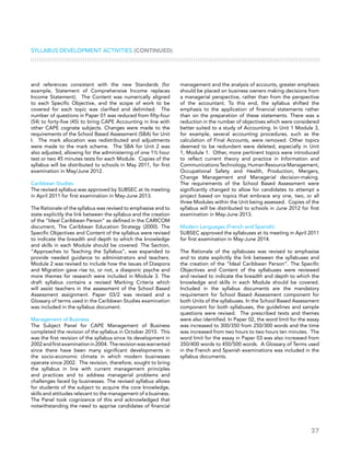 37
and references consistent with the new Standards (for
example, Statement of Comprehensive Income replaces
Income Statement). The Content was numerically aligned
to each Specific Objective, and the scope of work to be
covered for each topic was clarified and delimited. The
number of questions in Paper 01 was reduced from fifty-four
(54) to forty-five (45) to bring CAPE Accounting in line with
other CAPE cognate subjects. Changes were made to the
requirements of the School Based Assessment (SBA) for Unit
I. The mark allocation was redistributed and adjustments
were made to the mark scheme. The SBA for Unit 2 was
also adjusted, allowing for the administering of one 1½ hour
test or two 45 minutes tests for each Module. Copies of the
syllabus will be distributed to schools in May 2011, for first
examination in May/June 2012.
Caribbean Studies
The revised syllabus was approved by SUBSEC at its meeting
in April 2011 for first examination in May-June 2013.
The Rationale of the syllabus was revised to emphasise and to
state explicitly the link between the syllabus and the creation
of the “Ideal Caribbean Person” as defined in the CARICOM
document, The Caribbean Education Strategy (2000). The
Specific Objectives and Content of the syllabus were revised
to indicate the breadth and depth to which the knowledge
and skills in each Module should be covered. The Section,
“Approaches to Teaching the Syllabus”, was expanded to
provide needed guidance to administrators and teachers.
Module 2 was revised to include how the issues of Diaspora
and Migration gave rise to, or not, a diasporic psyche and
more themes for research were included in Module 3. The
draft syllabus contains a revised Marking Criteria which
will assist teachers in the assessment of the School Based
Assessment assignment. Paper 03/2 was revised and a
Glossary of terms used in the Caribbean Studies examination
was included in the syllabus document.
Management of Business
The Subject Panel for CAPE Management of Business
completed the revision of the syllabus in October 2010. This
was the first revision of the syllabus since its development in
2002andfirstexaminationin2004. Therevisionwaswarranted
since there have been many significant developments in
the socio-economic climate in which modern businesses
operate since 2002. The revision, therefore, sought to bring
the syllabus in line with current management principles
and practices and to address managerial problems and
challenges faced by businesses. The revised syllabus allows
for students of the subject to acquire the core knowledge,
skills and attitudes relevant to the management of a business.
The Panel took cognizance of this and acknowledged that
notwithstanding the need to apprise candidates of financial
management and the analysis of accounts, greater emphasis
should be placed on business owners making decisions from
a managerial perspective, rather than from the perspective
of the accountant. To this end, the syllabus shifted the
emphasis to the application of financial statements rather
than on the preparation of these statements. There was a
reduction in the number of objectives which were considered
better suited to a study of Accounting. In Unit 1 Module 3,
for example, several accounting procedures, such as the
calculation of Final Accounts, were removed. Other topics
deemed to be redundant were deleted, especially in Unit
1, Module 1. Other, more pertinent topics were introduced
to reflect current theory and practice in Information and
CommunicationsTechnology,HumanResourceManagement,
Occupational Safety and Health, Production, Mergers,
Change Management and Managerial decision-making.
The requirements of the School Based Assessment were
significantly changed to allow for candidates to attempt a
project based on topics that embrace any one, two, or all
three Modules within the Unit being assessed. Copies of the
syllabus will be distributed to schools in June 2012 for first
examination in May-June 2013.
Modern Languages (French and Spanish)
SUBSEC approved the syllabuses at its meeting in April 2011
for first examination in May-June 2014.
The Rationale of the syllabuses was revised to emphasise
and to state explicitly the link between the syllabuses and
the creation of the “Ideal Caribbean Person”. The Specific
Objectives and Content of the syllabuses were reviewed
and revised to indicate the breadth and depth to which the
knowledge and skills in each Module should be covered.
Included in the syllabus documents are the mandatory
requirement for School Based Assessment component for
both Units of the syllabuses. In the School Based Assessment
component for both syllabuses, the guidelines and sample
questions were revised. The prescribed texts and themes
were also identified. In Paper 02, the word limit for the essay
was increased to 300/350 from 250/300 words and the time
was increased from two hours to two hours ten minutes. The
word limit for the essay in Paper 03 was also increased from
350/400 words to 450/500 words. A Glossary of Terms used
in the French and Spanish examinations was included in the
syllabus documents.
Syllabus Development Activities (CONTINUED)
 