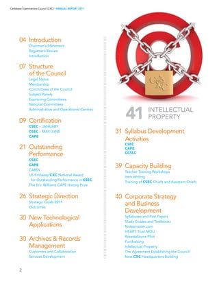 2
Caribbean Examinations Council (CXC) ▸ANNUAL REPORT 2011
04	 Introduction
	 Chairman’s Statement
	 Registrar’s Review
	 Introduction
07	 Structure
	 of the Council
	 Legal Status
	 Membership
	 Committees of the Council
	 Subject Panels
	 Examining Committees
	 National Committees
	 Administrative and Operational Centres
09	 Certification
	 CSEC – JANUARY
	 CSEC – MAY/JUNE
	 CAPE
	
21	 Outstanding
	 Performance
	 CSEC
	 CAPE
	 CARDI
	 US Embassy/CXC National Award
	 for Outstanding Performance in CSEC
	 The Eric Williams CAPE History Prize
26	 Strategic Direction
	 Strategic Goals 2011
	 Outcomes
	
30	 New Technological
	 Applications
	
30	 Archives  Records
	 Management
	 Customers and Collaboration
	 Services Development
31	 Syllabus Development
	 Activities
	 CSEC
	 CAPE
	 CCSLC
39	 Capacity Building
	 Teacher Training Workshops
	 Item Writing
	 Training of CSEC Chiefs and Assistant Chiefs
40	 Corporate Strategy
	 and Business
	 Development
	 Syllabuses and Past Papers
	 Study Guides and Textbooks
	 Notesmaster.com
	 HEART Trust MOU
	 RosettaStone Pilot
	 Fundraising
	 Intellectual Property
	 The Agreement Establishing the Council
	 New CXC Headquarters Building
41 Intellectual
Property
 