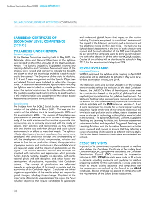 38
Caribbean Examinations Council (CXC) ▸ANNUAL REPORT 2011
CARIBBEAN CERTIFICATE OF
SECONDARY LEVEL COMPETENCE
(CCSLC®)
SYLLABUSES UNDER REVIEW
Modern Languages
At the Review Committee meeting held in May 2011, the
Rationale, Aims and General Objectives of the syllabus
were revised to reflect the attributes of the Ideal Caribbean
Person. The Specific Objectives, Suggested Teaching and
Learning Activities and Formative Assessment tasks of the
syllabus were revised and clarified to indicate the breadth
and depth to which the knowledge and skills in each Module
should be covered. The Sequence of the topics in Modules,
1, 2, 4 and 5 were reorganised and the Specific Objectives
and related Content were included to reflect the changes
made. A section on Recommended Approaches to Teaching
the Syllabus was included to provide guidance to teachers
about the optimal environment to implement the syllabus.
The guidelines and revised marking criteria to assist teachers
in the implementation and assessment of the School Based
Assessment component were provided.
Social Studies
The Subject Panel for CCSLC Social Studies completed the
revision of the syllabus in March 2011. This was the first
revision of the syllabus since its development in 2006 and
first examination in 2007. The revision of the syllabus was
predicated on the premise that Social Studies is an integrated
study of the social sciences and humanities to promote civic
competence and is primarily concerned with the study of
people, their activities and relationships as they interact
with one another and with their physical and socio-cultural
environment in an effort to meet their needs. The syllabus
reflects objectives and content based upon four cornerstone
paradigms: the candidate’s concept and understanding of
self; the development of civic competencies, attitudes and
values to function as productive citizens; the appreciation
of peoples, customs and institutions in the candidate’s local
and regional space; and the impact of globalization on the
region. The revision therefore ensures that students are
provided with instruction and experiences which promote
human dignity, honesty, equality, co-operation, self-worth,
national pride and self discipline, and which foster the
development of productive, responsible, ideal Caribbean
citizens. The concept of globalization was refocused
towards an understanding of its impact on society and the
economies of the Caribbean region. Candidates are asked
to gain an appreciation of the need to adapt and respond to
global changes, including climate change. Cognizant of the
importanceoftourismtoseveralstatesoftheregion,thePanel
included objectives that require candidates to appreciate
and understand global factors that impact on the tourism
industry. Emphasis was placed on candidates’ awareness of
the impact of the Internet, electronic mail, e-commerce and
the electronic media on their daily lives. The tasks for the
School Based Assessment at the end of each Module were
revised and the mark allocation of the SBA was changed to
50 per cent of the composite score to bring Social Studies in
line with what obtains in all the other core CCSLC subjects.
Copies of the syllabus will be distributed to schools in May
2012, for first examination in May-June 2014.
REVISED SYLLABUS
Integrated Science
SUBSEC approved the syllabus at its meeting in April 2011
and copies will be distributed to schools in May-June 2012,
for first examination in May-June 2014.
The Rationale, Aims and General Objectives of the syllabus
were revised to reflect the attributes of the Ideal Caribbean
Person, the UNESCO’s Pillars of learning and other areas
for consideration based on the political, philosophical and
psychological considerations for syllabus development. The
Skills and Abilities to be assessed were reviewed and revised
to ensure that the syllabus would provide the foundational
skills to articulate with the CSEC sciences. Modules 1, 2 and
3 were rearranged to provide for a more logical teaching
sequence. Topics which were of relevance to students at this
level such as air pollution and its effect, natural disasters and
more on the use of technology in the syllabus were included
in the syllabus. The Specific Objectives, Content, Suggested
Teaching and Learning Activities, and formative Assessment
tasks were clarified and expanded. Suggested Teaching and
Learning Activities, and the formative Assessment activities
were reviewed and revised to ensure that they reflected a
range of activities which catered to different learning styles.
The School Based Assessment tasks were also reviewed and
refined.
CCSLC SITE VISITS
In pursuit of its commitment to provide support to teachers
who deliver the Caribbean Certificate of Secondary Level
Competence (CCSLC) programme to students, the Caribbean
Examinations Council (CXC) continued its intervention
initiative in 2011. CCSLC site visits were made to 33 schools
in Jamaica, providing assistance and guidance to teachers
preparing students for the examinations. The site visits were
made to ensure quality assurance and compliance with
the requirements as outlined by the Council in the CCSLC
syllabuses. Special emphasis was placed on compliance with
the requirements of the School Based Assessment.
Syllabus Development Activities (CONTINUED)
 