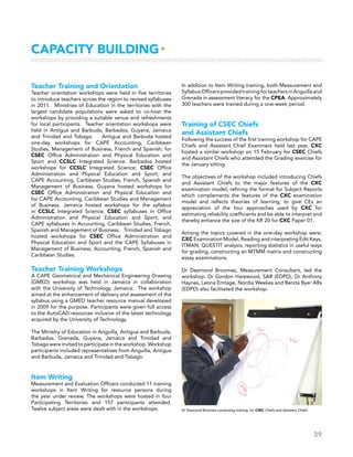 39
Capacity Building▸
Teacher Training and Orientation
Teacher orientation workshops were held in five territories
to introduce teachers across the region to revised syllabuses
in 2011. Ministries of Education in the territories with the
largest candidate populations were asked to co-host the
workshops by providing a suitable venue and refreshments
for local participants. Teacher orientation workshops were
held in Antigua and Barbuda, Barbados, Guyana, Jamaica
and Trinidad and Tobago. Antigua and Barbuda hosted
one-day workshops for CAPE Accounting, Caribbean
Studies, Management of Business, French and Spanish; for
CSEC Office Administration and Physical Education and
Sport and CCSLC Integrated Science. Barbados hosted
workshops for CCSLC Integrated Science; CSEC Office
Administration and Physical Education and Sport; and
CAPE Accounting, Caribbean Studies, French, Spanish and
Management of Business. Guyana hosted workshops for
CSEC Office Administration and Physical Education and
for CAPE Accounting, Caribbean Studies and Management
of Business. Jamaica hosted workshops for the syllabus
in CCSLC Integrated Science; CSEC syllabuses in Office
Administration and Physical Education and Sport; and
CAPE syllabuses in Accounting, Caribbean Studies, French,
Spanish and Management of Business. Trinidad and Tobago
hosted workshops for CSEC Office Administration and
Physical Education and Sport and the CAPE Syllabuses in
Management of Business, Accounting, French, Spanish and
Caribbean Studies.
Teacher Training Workshops
A CAPE Geometrical and Mechanical Engineering Drawing
(GMED) workshop was held in Jamaica in collaboration
with the University of Technology, Jamaica. The workshop
aimed at the enhancement of delivery and assessment of the
syllabus using a GMED teacher resource manual developed
in 2009 for the purpose. Participants were given full access
to the AutoCAD resources inclusive of the latest technology
acquired by the University of Technology.    
The Ministry of Education in Anguilla, Antigua and Barbuda,
Barbados, Grenada, Guyana, Jamaica and Trinidad and
Tobagowereinvitedtoparticipateintheworkshop. Workshop
participants included representatives from Anguilla, Antigua
and Barbuda, Jamaica and Trinidad and Tobago.
Item Writing
Measurement and Evaluation Officers conducted 11 training
workshops in Item Writing for resource persons during
the year under review. The workshops were hosted in four
Participating Territories and 157 participants attended.
Twelve subject areas were dealt with in the workshops.
In addition to Item Writing training, both Measurement and
SyllabusOfficersprovidedtrainingforteachersinAnguillaand
Grenada in assessment literacy for the CPEA. Approximately
300 teachers were trained during a one-week period.
Training of CSEC Chiefs
and Assistant Chiefs
Following the success of the first training workshop for CAPE
Chiefs and Assistant Chief Examiners held last year, CXC
hosted a similar workshop on 15 February for CSEC Chiefs
and Assistant Chiefs who attended the Grading exercise for
the January sitting.
The objectives of the workshop included introducing Chiefs
and Assistant Chiefs to the major features of the CXC
examination model; refining the format for Subject Reports
which complements the features of the CXC examination
model and reflects theories of learning; to give CEs an
appreciation of the four approaches used by CXC for
estimating reliability coefficients and be able to interpret and
thereby enhance the size of the KR 20 for CXC Paper 01.
Among the topics covered in the one-day workshop were;
CXC Examination Model, Reading and interpreting Edit Keys,
ITMAN, QUESTIT analysis, reporting statistics in useful ways
for grading, constructing an MTMM matrix and constructing
essay examinations.
Dr Desmond Broomes, Measurement Consultant, led the
workshop. Dr Gordon Harewood, SAR (EDPD), Dr Anthony
Haynes, Leona Emtage, Nordia Weekes and Benita Byer ARs
(EDPD) also facilitated the workshop.
Dr Desmond Broomes conducting training for CSEC Chiefs and Assistant Chiefs
 