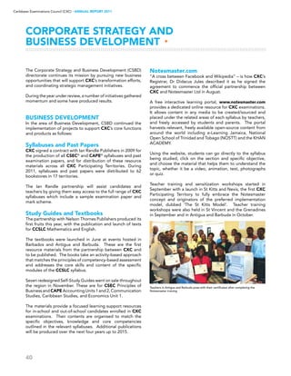 40
Caribbean Examinations Council (CXC) ▸ANNUAL REPORT 2011
CORPORATE STRATEGY AND
BUSINESS DEVELOPMENT ▸
The Corporate Strategy and Business Development (CSBD)
directorate continues its mission by pursuing new business
opportunities that will support CXC’s transformation efforts,
and coordinating strategic management initiatives.
During the year under review, a number of initiatives gathered
momentum and some have produced results.
BUSINESS DEVELOPMENT
In the area of Business Development, CSBD continued the
implementation of projects to support CXC’s core functions
and products as follows:
Syllabuses and Past Papers
CXC signed a contract with Ian Randle Publishers in 2009 for
the production of all CSEC®
and CAPE®
syllabuses and past
examination papers, and for distribution of these resource
materials across all CXC Participating Territories. During
2011, syllabuses and past papers were distributed to 62
bookstores in 17 territories.
The Ian Randle partnership will assist candidates and
teachers by giving them easy access to the full range of CXC
syllabuses which include a sample examination paper and
mark scheme.
Study Guides and Textbooks
The partnership with Nelson Thornes Publishers produced its
first fruits this year, with the publication and launch of texts
for CCSLC Mathematics and English.
The textbooks were launched in June at events hosted in
Barbados and Antigua and Barbuda. These are the first
resource materials from the partnership between CXC and
to be published. The books take an activity-based approach
that matches the principles of competency-based assessment
and addresses the core skills and content of the specific
modules of the CCSLC syllabus.
Seven redesigned Self-Study Guides went on sale throughout
the region in November. These are for CSEC Principles of
Business and CAPE Accounting Units 1 and 2, Communication
Studies, Caribbean Studies, and Economics Unit 1.
The materials provide a focused learning support resources
for in-school and out-of-school candidates enrolled in CXC
examinations. Their contents are organised to match the
specific objectives, knowledge and core competencies
outlined in the relevant syllabuses. Additional publications
will be produced over the next four years up to 2015.
Notesmaster.com
“A cross between Facebook and Wikipedia” – is how CXC’s
Registrar, Dr Didacus Jules described it as he signed the
agreement to commence the official partnership between
CXC and Notesmaster Ltd in August.
A free interactive learning portal, www.notesmaster.com
provides a dedicated online resource for CXC examinations.
It allows content in any media to be created/sourced and
placed under the related areas of each syllabus by teachers,
and freely accessed by students and parents. The portal
harvests relevant, freely available open-source content from
around the world including e-Learning Jamaica, National
Open School of Trinidad and Tobago (NOSTT) and the KHAN
ACADEMY.
Using the website, students can go directly to the syllabus
being studied, click on the section and specific objective,
and choose the material that helps them to understand the
topic, whether it be a video, animation, text, photographs
or quiz.
Teacher training and sensitization workshops started in
September with a launch in St Kitts and Nevis, the first CXC
Participating Territory to fully embrace the Notesmaster
concept and originators of the preferred implementation
model, dubbed ‘The St Kitts Model’. Teacher training
workshops were also held in St Vincent and the Grenadines
in September and in Antigua and Barbuda in October.
Teachers in Antigua and Barbuda pose with their certificates after completing the
Notesmaster training
 