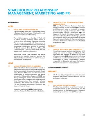 43
Stakeholder Relationship
Management, Marketing and PR▸
Media Events
April
11	 Visual Arts Exhibition in Belize
	 The Annual CSEC Visual Arts Exhibition was hosted
in Belize at the historic House of Culture (Formerly
the Governor’s House) in Belize City.
	 The exhibition opened on Monday 11 April with
an official opening ceremony which started at
10:00 am in the courtyard of the House of Culture.
The ceremony was graced with the presence of
Governor General His Excellency, Sir Colville Young,
Honourable Patrick Faber, Minister of Education,
Mr David Leacock, Chief Executive Officer, Mr
Christopher Aird, Chief Education Officer, and 200
guests, mostly students and teachers.
	 Honourable Patrick Faber delivered the feature
address at the opening ceremony and cut the
ribbon with Governor General Sir Colville Young to
officially open the exhibition.
June
20	 Launch of CCSLC Texts in Barbados
	 CXC and Nelson Thornes Publishers hosted an
event to officially launch the new CCSLC English and
Mathematics texts in Barbados. Honourable Ronald
Jones, Minister of Education and Human Resource
Development in Barbados delivered the feature
address. Dr Didacus Jules, Registrar of CXC and
Wendy Rimmington, Nelson Thornes International
Director also spoke at the event held at the Savannah
Hotel. Representatives from secondary schools,
bookstores, the ministry of education, National
PTA and the media were invited. The launch was
streamed live on U-Stream.
	 A meeting was held with CCSLC stakeholders
following the launch of the new texts in Barbados.
22 	 Launch of CCSLC Texts in Antigua and
Barbuda (OECS)
	 CXC and Nelson Thornes Publishers hosted an
event to officially launch the new CCSLC English
and Mathematics texts in the OECS in Antigua.
Honourable Dr Jacqui Quinn-Leandro delivered the
feature address. Glenroy Cumberbatch, CXC Pro
Registrar, Ms Wendy Rimmington, Nelson Thornes
InternationalDirector,MrsJacinthaPringles,Director
of Education in Antigua and Barbuda and Mr Deryck
Satchwell spoke at the launch. Representatives from
ministries of education and teachers from the OECS
attended the event.
August
16	 Official Release of May/June Results
	 The official release of results for the May/June 2011
sitting was hosted in Antigua and Barbuda. The
press event was attended by Ministry of Education
officials, principals, CXC resource persons in Antigua
andBarbuda,educationstakeholdersandthemedia.
Honourable Dr Jacqui Quinn-Leandro, Minister
responsible for Education addressed the function.
The event was streamed live on U-Stream.
Stakeholder Engagement
January
25	 AR (PI and CS) participated in a panel discussion
hosted by the Grenada Patron of Art Fund (PAF) on
professions in the Arts.
April
27	 CXC hosted its first webinar
	 The hour-long broadcast on U-Stream looked at
preparatory issues for the examinations and the
dos and don’ts of CXC examinations. The panel
included representatives from EDPD and EAS.
 
