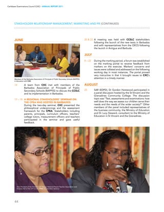 44
Caribbean Examinations Council (CXC) ▸ANNUAL REPORT 2011
Stakeholder Relationship Management, Marketing and PR (CONTINUED)
June
14	 A team from CXC met with members of the
Barbados Association of Principals of Public
Secondary Schools (BAPPSS) to discuss the CCSLC
and its implementation in Barbados.
17 – 18	 A regional stakeholders’ seminar on
the CPEA was hosted in Barbados
	 During the two-day seminar, CXC presented the
philosophical underpinnings and the assessment
framework for the CPEA. Stakeholders including
parents, principals, curriculum officers, teachers’
college tutors, measurement officers and teachers
participated in the seminar and gave useful
feedback.
20  22	 A meeting was held with CCSLC stakeholders
following the launch of the new texts in Barbados
and with representatives from the OECS following
the launch in Antigua and Barbuda.
July
8 – 22	 During the marking period, a forum was established
on the marking portal to receive feedback from
markers on the exercise. Markers’ concerns and
issues were collated and addressed on the following
working day in most instances. The portal proved
very instructive in that it brought issues to CXC’s
attention in a timely manner.
August
25	 SAR (EDPD), Dr Gordon Harewood participated in
a panel discussion hosted by the St Vincent and the
Grenadines Community College. The discussion
topic was “Test, assessments and examinations: how
well does the way we assess our children serve their
needs and the needs of the wider society?” Other
members of the panel included representatives of
the business community, the Ministry of Education
and Dr Lucy Steward, consultant to the Ministry of
Education in St Vincent and the Grenadines.
Members of the Barbados Association of Principals of Public Secondary Schools (BAPPSS)
in discussion with CXC
Zena Pamatali of the Trinidad and Tobago National Parent Teacher Association and
Rowena Kall of the UTT at the CPEA Stakeholders Seminar
 