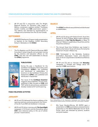 45
Stakeholder Relationship Management, Marketing and PR (CONTINUED)
26	 AR (PI and CS) in conjunction with Tim Wright,
Regional Director for Education USA, based in
Mexico, conducted a webinar entitled “Caribbean
student mobility and CXC examination system.”
The webinar was attended by representatives of
colleges and universities from the US and Canada.
September
1	 AR(EDPD)StephensonGraysonmadeapresentation
to teachers at the Deighton Griffith Secondary
School in Barbados on the CCSLC.
October
3 – 5 	 The Pro Registrar and Dr Desmond Broomes (MED
Consultant) visited Anguilla and provided training
for the teachers and education officers on the
CPEA. They also met with stakeholders to discuss
the CPEA programme.
Publications
During the year, a Handbook for the
Caribbean Certificate of Secondary Level
Competence (CCSLC®) was published
and distributed to stakeholders. A
brochure on the Caribbean Primary Exit
Assessment (CPEA®) was published and
distributed in September.
Two issues of the Caribbean Examiner
magazine were published. The first issue,
published in May, focused on CVQ® and
TVET while the second issue, published in
October looked at ICT and E-Learning.
Public Relations Activities
January
24	 AR (PI and CS) delivered the feature address at the
opening ceremony and prize-giving for the Patron
of the Art Fund (PAF) Art Exhibition in Grenada.
26	 AR (PI and CS) did an interview with The Searchlight
newspaper in St Vincent and the Grenadines about
CXC’s zero tolerance policy on the use of cellular
phones in examinations.
March
	 The CCSLC handbook was published and distributed
to stakeholders.
April
11	 AR (PI and CS) along with Kirkland Smith, Visual Arts
Teacher, St John’s College, Belize made a television
appearance on Fus Ting Da Mawnin on Wave TV
Channel 7 Belize to speak about Visual Arts and the
Visual Arts exhibition.
11 – 15	 The Annual Visual Arts Exhibition was hosted in
Belize at the historic House of Culture (Formerly the
Governor’s House) in Belize City.
20  22	 CXC Participated in the Barbados Guidance
Counsellors Association Career and Education
Expo at the Sir Lloyd Erskine Sandiford Conference
Centre.
27	 AR (PI and CS) did an interview with Newsday
newspaper in Trinidad and Tobago about the
security of CXC examinations.
29	 Mrs Suzan Boodoo-Murray, AR (EDPD) gave a
presentation on CXC examinations and examination
preparation to the Bethel Methodist Church Youth
Group, which was attended by parents, students
and youth leaders.
Suzan Boodoo-Murray of the Examinations Development and Production Division
interacting with students during an information session with a church group in Barbados
 