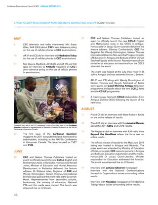46
Caribbean Examinations Council (CXC) ▸ANNUAL REPORT 2011
Stakeholder Relationship Management, Marketing and PR (CONTINUED)
May
6	 CBC television and radio interviewed Mrs Susan
Giles, SAR (EAS) about CXC’s zero tolerance policy
on the use of cellular phones in CXC examinations.
10	 AR (PI and CS) did an interview with Barbados Today
on the use of cellular phones in CXC examinations.
11	 Mrs Dianne Medford, AR (EAS) and AR (PI and CS)
gave an interview to Attitude magazine on CXC’s
zero tolerance policy on the use of cellular phones
in examinations.
27	 The first issue of the Caribbean Examiner
magazine for 2011 was published and distributed to
stakeholders, including at the NAFSA Conference
in Vancouver, Canada. The issue focused on TVET
and CVQ.
June
20	 CXC and Nelson Thornes Publishers hosted an
event to officially launch the new CCSLC English and
Mathematics texts in Barbados. Honourable Ronald
Jones, Minister of Education and Human Resource
Development in Barbados delivered the feature
address. Dr Didacus Jules, Registrar of CXC and
Wendy Rimmington, Nelson Thornes International
Director also spoke at the event held at the Savannah
Hotel. Representatives from secondary schools,
bookstores, the ministry of education, National
PTA and the media were invited. The launch was
streamed live on U-Stream.
22	 CXC and Nelson Thornes Publishers hosted an
event to officially launch the new CCSLC English
and Mathematics texts in the OECS in Antigua.
Honourable Dr Jacqui Quinn-Leandro delivered the
feature address. Glenroy Cumberbatch, CXC Pro
Registrar, Ms Wendy Rimmington, Nelson Thornes
InternationalDirector,MrsJacinthaPringles,Director
of Education in Antigua and Barbuda and Mr Deryck
Satchwell spoke at the launch. Representatives from
ministries of education and teachers from the OECS
attended the event.
	 The event was hosted at the City View Hotel in St
John’s Antigua and was streamed live on U-Stream.
	 AR (PI and CS) along with Wendy Rimmington of
Nelson Thornes and Deryck Satchwell of Belize
were guests on Good Morning Antigua television
programme and spoke about the new CCSLC texts
and the CCSLC programme.
22	 A meeting was held with CCSLC stakeholders from
Antigua and the OECS following the launch of the
new texts.
August
11	 PI and CS did an interview with Wave Radio in Belize
on the online release of results.
12	 PI and CS did an interview with the Jamaica Gleaner
about the 2011 CSEC and CAPE results.
15	 The Registrar did an interview with RJR radio show
Beyond the Headlines where the focus was on
online results.
16	 The official release of results for the May/June 2011
sitting was hosted in Antigua and Barbuda. The
press event was attended by Ministry of Education
officials, principals, CXC resource persons in Antigua
andBarbuda,educationstakeholdersandthemedia.
Honourable Dr Jacqui Quinn-Leandro, Minister
responsible for Education addressed the function.
The event was streamed live on U-Stream.
17	 Interview with Jamaica Observer newspaper
Interview with the National Communications
Network in Guyana about issues surrounding online
results.
	 Interview with Newsday newspaper of Trinidad and
Tobago about issues surrounding online results.
Cleveland Sam, AR (PI and CS), presenting a copy of the May issue of the Caribbean
Examiner magazine to representatives of Education Credential Evaluators at the NAFSA
Conference in Vancouver, Canada
 