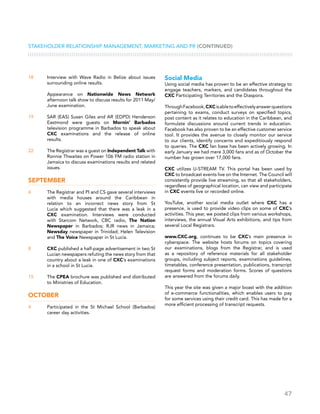 47
Stakeholder Relationship Management, Marketing and PR (CONTINUED)
18	 Interview with Wave Radio in Belize about issues
surrounding online results.
	 Appearance on Nationwide News Network
afternoon talk show to discuss results for 2011 May/
June examination.
19	 SAR (EAS) Susan Giles and AR (EDPD) Henderson
Eastmond were guests on Mornin’ Barbados
television programme in Barbados to speak about
CXC examinations and the release of online
results.
22	 The Registrar was a guest on Independent Talk with
Ronnie Thwaites on Power 106 FM radio station in
Jamaica to discuss examinations results and related
issues.
September
4	 The Registrar and PI and CS gave several interviews
with media houses around the Caribbean in
relation to an incorrect news story from St
Lucia which suggested that there was a leak in a
CXC examination. Interviews were conducted
with Starcom Network, CBC radio, The Nation
Newspaper in Barbados; RJR news in Jamaica;
Newsday newspaper in Trinidad; Helen Television
and The Voice Newspaper in St Lucia.
8	 CXC published a half-page advertisement in two St
Lucian newspapers refuting the news story from that
country about a leak in one of CXC’s examinations
in a school in St Lucia.
15	 The CPEA brochure was published and distributed
to Ministries of Education.
October
4	 Participated in the St Michael School (Barbados)
career day activities.
Social Media
Using social media has proven to be an effective strategy to
engage teachers, markers, and candidates throughout the
CXC Participating Territories and the Diaspora.
ThroughFacebook,CXCisabletoeffectivelyanswerquestions
pertaining to exams, conduct surveys on specified topics,
post content as it relates to education in the Caribbean, and
formulate discussions around current trends in education.
Facebook has also proven to be an effective customer service
tool. It provides the avenue to closely monitor our service
to our clients, identify concerns and expeditiously respond
to queries. The CXC fan base has been actively growing. In
early January we had mere 3,000 fans and as of October the
number has grown over 17,000 fans.
CXC utilizes U-STREAM TV. This portal has been used by
CXC to broadcast events live on the Internet. The Council will
consistently provide live streaming, so that all stakeholders,
regardless of geographical location, can view and participate
in CXC events live or recorded online.
YouTube, another social media outlet where CXC has a
presence, is used to provide video clips on some of CXC’s
activities. This year, we posted clips from various workshops,
interviews, the annual Visual Arts exhibitions, and tips from
several Local Registrars.
www.CXC.org, continues to be CXC’s main presence in
cyberspace. The website hosts forums on topics covering
our examinations, blogs from the Registrar, and is used
as a repository of reference materials for all stakeholder
groups, including subject reports, examinations guidelines,
timetables, conference presentation, publications, transcript
request forms and moderation forms. Scores of questions
are answered from the forums daily.
This year the site was given a major boast with the addition
of e-commerce functionalities, which enables users to pay
for some services using their credit card. This has made for a
more efficient processing of transcript requests.
 