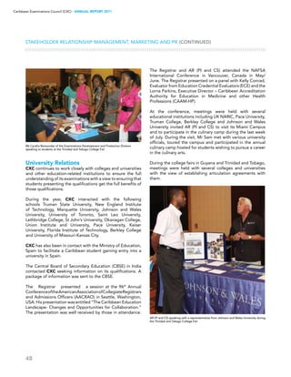 48
Caribbean Examinations Council (CXC) ▸ANNUAL REPORT 2011
Stakeholder Relationship Management, Marketing and PR (CONTINUED)
University Relations
CXC continues to work closely with colleges and universities
and other education-related institutions to ensure the full
understanding of its examinations with a view to ensuring that
students presenting the qualifications get the full benefits of
those qualifications.
During the year, CXC interacted with the following
schools Truman State University, New England Institute
of Technology, Marquette University, Johnson and Wales
University, University of Toronto, Saint Leo University,
Lethbridge College, St John’s University, Okanagan College,
Union Institute and University, Pace University, Keiser
University, Florida Institute of Technology, Berkley College
and University of Missouri-Kansas City.
CXC has also been in contact with the Ministry of Education,
Spain to facilitate a Caribbean student gaining entry into a
university in Spain.
The Central Board of Secondary Education (CBSE) in India
contacted CXC seeking information on its qualifications. A
package of information was sent to the CBSE.
The Registrar presented a session at the 96th
Annual
ConferenceoftheAmericanAssociationofCollegiateRegistrars
and Admissions Officers (AACRAO) in Seattle, Washington,
USA. His presentation was entitled “The Caribbean Education
Landscape- Changes and Opportunities for Collaboration.”
The presentation was well received by those in attendance.
The Registrar and AR (PI and CS) attended the NAFSA
International Conference in Vancouver, Canada in May/
June. The Registrar presented on a panel with Kelly Conrad,
Evaluator from Education Credential Evaluators (ECE) and the
Lorna Parkins, Executive Director – Caribbean Accreditation
Authority for Education in Medicine and other Health
Professions (CAAM-HP).
At the conference, meetings were held with several
educational institutions including UK NARIC, Pace University,
Truman College, Berkley College and Johnson and Wales
University invited AR (PI and CS) to visit its Miami Campus
and to participate in the culinary camp during the last week
of July. During the visit, Mr Sam met with various university
officials, toured the campus and participated in the annual
culinary camp hosted for students wishing to pursue a career
in the culinary arts.
During the college fairs in Guyana and Trinidad and Tobago,
meetings were held with several colleges and universities
with the view of establishing articulation agreements with
them.
AR (PI and CS) speaking with a reprensentative from Johnson and Wales University during
the Trinidad and Tobago College Fair
Ms Cyndra Ramsundar of the Examinations Development and Production Division
speaking to students at the Trinidad and Tobago College Fair
 
