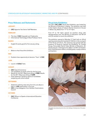 49
Stakeholder Relationship Management, Marketing and PR (CONTINUED)
Visual Arts Exhibition
The 2011 CXC CSEC Visual Arts Exhibition was hosted by
the Ministry of Education in Belize. The exhibition was held
at the historic House of Culture (Former Governor’s House)
in Belize City, Belize from 11th
to 15th
April.
From 8th
to 10th
April, several art teachers along with
representatives from the Ministry of Education and AR (PI
and CS) worked to mount the exhibition.
The exhibition opened on Monday 11th
April with an official
opening ceremony which started at 10:00 am in the courtyard
of the House of Culture. The ceremony was graced with the
presence of Governor General His Excellency, Sir Colville
Young, Honourable Patrick Faber Minister of Education, Mr
David Leacock, Chief Executive Officer and Mr Christopher
Aird, Chief Education Officer, and 200 guests, mostly students
and teachers.
Press Releases and Statements
January
31	 CXC Appoints Two Senior Staff Members
February
16	 The Use of CXC Copyright and Trademarks
23	 Informational Technology A Must-Professor Harris
March
1	 English B results good for first January sitting
April
4	 Belize to Host Visual Arts Exhibition
May
20	 Students have opportunity to become “Face” of CXC
June
16	 Launch of CCSLC Texts
August
10	 CXC Goes E-Commerce
11	 The availability of results online for the first time
16	 Results for the 2011 May/June sitting of CSEC Results
for the 2011 May/June sitting of CAPE
18	 Press statement clarifying reports of candidates
tampering with online results
September
3	 Statement refuting news story from St Lucia about a
leak in a CXC examination in St Lucia
21	 CXC to host delegation from Zambian Examinations
Council
October
7	 CXC Officers to Speak at International Education
Conference
This student was among many who took on the challenge of drawing some of the pieces
on display
 