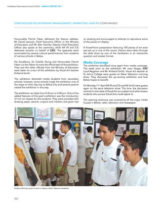 50
Caribbean Examinations Council (CXC) ▸ANNUAL REPORT 2011
Stakeholder Relationship Management, Marketing and PR (CONTINUED)
Honourable Patrick Faber delivered the feature address.
Mr David Leacock, Chief Executive Officer in the Ministry
of Education and Mr Alan Genitty, Deputy Chief Education
Officer also spoke at the ceremony, while AR (PI and CS)
delivered remarks on behalf of CXC. The speeches were
punctuated by several cultural performances from students
of various schools in Belize.
His Excellency, Sir Colville Young and Honourable Patrick
Faber cut the ribbon to mark the official start of the exhibition.
They and the other officials from the Ministry of Education
were taken on a tour of the exhibition by Visual Art teacher
Kirkland Smith.
The exhibition attracted mostly students from secondary
schools, however, some schools made the exhibition one of
the stops on their day trip to Belize City and several parents
visited the exhibition in this way.
The exhibition ran daily from 8:30 am to 5:00 pm. One of the
added features of this year’s exhibition was the introduction
of mini art classes for the students. They were provided with
drawing paper, pencils, crayons and markers and given tips
on drawing and encouraged to attempt to reproduce some
of the pieces on display.
A PowerPoint presentation featuring 100 pieces of art work
was set up in one of the rooms. Visitors were taken through
the slide show by one of the facilitators in an interactive
question and answer format.
Media Coverage
The exhibition benefited once again from media coverage.
The week prior to the exhibition, Mr Juan Vargas, CXC
Local Registrar and Mr Kirkland Smith, Visual Art teacher at
St John’s College were guests on Wave Television morning
show. They discussed the up-coming exhibition and how
Belize hopes to benefit.
On Monday 11th
April AR (PI and CS) and Mr Smith were guests
again on the same television show. This time, the discussion
centred on the state of Visual Art as a subject and what careers
students who pursue Visual Arts could aspire to.
The opening ceremony was covered by all the major media
houses in Belize; radio, television and newspaper.
Students admiring a piece of work on display entitled ‘Elaborate Headdress’
 