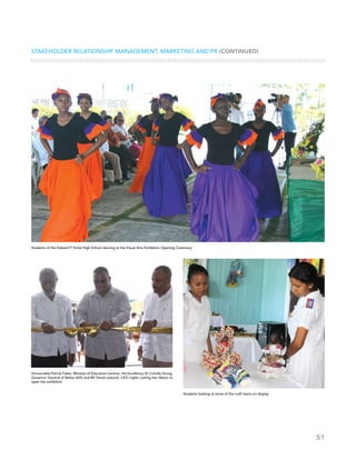 51
Stakeholder Relationship Management, Marketing and PR (CONTINUED)
Students of the Edward P Yorke High School dancing at the Visual Arts Exhibition Opening Ceremony
Honourable Patrick Faber, Minister of Education (centre), His Excellency Sir Colville Young,
Governor General of Belize (left) and Mr David Leacock, CEO (right) cutting the ribbon to
open the exhibition
Students looking at some of the craft items on display
 