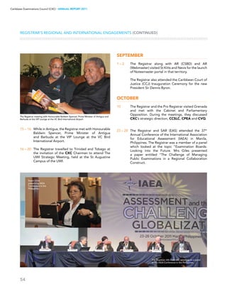54
Caribbean Examinations Council (CXC) ▸ANNUAL REPORT 2011
Registrar’s Regional and International Engagements (CONTINUED)
15 – 16	 While in Antigua, the Registrar met with Honourable
Baldwin Spencer, Prime Minister of Antigua
and Barbuda at the VIP Lounge at the VC Bird
International Airport.
16 – 20	 The Registrar travelled to Trinidad and Tobago at
the invitation of the CXC Chairman to attend The
UWI Strategic Meeting, held at the St Augustine
Campus of the UWI.
September
1 – 2	 The Registrar along with AR (CSBD) and AR
(Webmaster) visited St Kitts and Nevis for the launch
of Notesmaster portal in that territory.
	 The Registrar also attended the Caribbean Court of
Justice (CCJ) Inauguration Ceremony for the new
President Sir Dennis Byron.
October 
10	 The Registrar and the Pro Registrar visited Grenada
and met with the Cabinet and Parliamentary
Opposition. During the meetings, they discussed
CXC’s strategic direction, CCSLC, CPEA and CVQ.
23 – 28	 The Registrar and SAR (EAS) attended the 37th
Annual Conference of the International Association
for Educational Assessment (IAEA) in Manila,
Philippines. The Registrar was a member of a panel
which looked at the topic “Examination Boards:
Looking into the Future. Mrs Giles presented
a paper entitled “The Challenge of Managing
Public Examinations in a Regional Collaboration
Construct.
The Registrar meeting with Honourable Baldwin Spencer, Prime Minister of Antigua and
Barbuda at the VIP Lounge at the VC Bird International Airport
The Registrar (4th from left) speaking on a panel
at the IAEA Conference in the Philippines
Susan Giles
presenting IAEA
Conference in the
Philippines
 