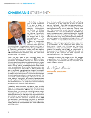 4
Caribbean Examinations Council (CXC) ▸ANNUAL REPORT 2011
CHAIRMAN’S STATEMENT▸
E. Nigel Harris
Professor E. Nigel Harris
Chairman
▸ As I reflect on the past
year of CXC operations,
it is with a sense of
satisfaction that I extend
heartiest congratulations
to Registrar Dr Didacus
Jules and Pro-Registrar
Mr Glenroy Cumberbatch
and their wonderful team
for another year of solid
accomplishments. The
Registrar has articulated
a vision for repositioning
CXC in the education
landscape in the region and
internationally, and the organisation has been marching to an
invigorated drum-beat that resonates throughout the region
in classrooms, lecture rooms, board rooms and beyond.
The Strategic Plan continues to guide the transformation of
CXC into an ever more responsive entity that is also more
entrepreneurial in its outlook.
There has also been a very concerted thrust into
internationalisation, the latest buzzword. CXC’s curriculum
is rooted in the Caribbean but must also prepare students
for national and regional tertiary education systems that are
increasingly international in outlook as our global village
shrinks through the use of new technologies and as people
move across borders. Ensuring that the examinations and
certification processes that we offer are of the highest quality
and are acceptable internationally has therefore continued to
be a major focus for CXC. The Registrar and his team continue
toresearchthelocationstowhichCaribbeanstudentstypically
locate to explore articulation arrangements to ensure that
our students are not disadvantaged with regard to entry into
other academic institutions. Articulation arrangements are
already in place with North American institutions to ensure
that students receiving CXC certification can move seamlessly
across continents to pursue higher education.
Diversifying revenue streams has been a major strategic
focus as the current economic climate in the Caribbean is
predictably unpredictable. CXC has had to become more
entrepreneurial in its outlook, as traditional revenue streams
are simply not able to meet all our costs. There is a complex
supporting structure to the certification process that must
be maintained and consistently reviewed and renewed
to ensure quality and relevance. To bolster income, CXC
has developed a business model that allows for leveraging
the organisation’s in-house intellectual assets to provide a
variety of services to Governments and other stakeholders
within the region.
None of this is possible without a stellar staff, staff willing
to transform, to go the extra mile, to make a quantum
leap into the future. Team CXC has been tremendous in
embracing the changes that have been taking place within
the organisation and to each of them I say a special thank
you. The institution has served this region well since its
establishment and is one about which we should be very
proud. Equally important is building in flexibility to allow the
organisation to adapt to changes, changes that are taking
place very rapidly in the global education sector as learning
and teaching are transformed by technology, and more and
more, institutions are required to be more service oriented.
CXC is one of the shining examples of functional cooperation
in the Caribbean. It is a collaborative effort among our
Governments, through their Ministers and Permanent
Secretaries; our many resource persons – markers, subject
panellists; the amazing staff of CXC, at Headquarters in
Barbados and at the Western Zone Office in Jamaica; and
the people of the Caribbean who have supported our
examinations for more than three decades.
I commend the report that follows to you. My warmest
congratulations to the Registrar, Pro-Registrar and staff for
all that they have accomplished and I look forward to much
more in the years to come.
 