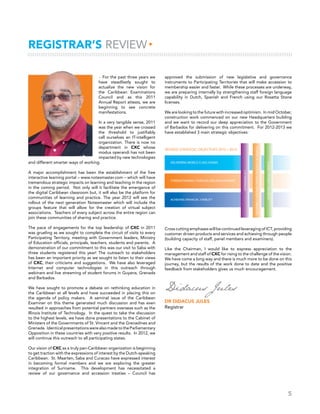 5
▸ For the past three years we
have steadfastly sought to
actualize the new vision for
the Caribbean Examinations
Council and as this 2011
Annual Report attests, we are
beginning to see concrete
manifestations.
In a very tangible sense, 2011
was the year when we crossed
the threshold to justifiably
call ourselves an IT-intelligent
organization. There is now no
department in CXC whose
modus operandi has not been
impacted by new technologies
and different smarter ways of working.
A major accomplishment has been the establishment of the free
interactive learning portal – www.notesmaster.com – which will have
tremendous strategic impacts on learning and teaching in the region
in the coming period. Not only will it facilitate the emergence of
the digital Caribbean classroom but, it will also be the platform for
communities of learning and practice. The year 2012 will see the
rollout of the next generation Notesmaster which will include the
groups feature that will allow for the creation of virtual subject
associations. Teachers of every subject across the entire region can
join these communities of sharing and practice.
The pace of engagements for the top leadership of CXC in 2011
was grueling as we sought to complete the circuit of visits to every
Participating Territory, meeting with Government leaders, Ministry
of Education officials, principals, teachers, students and parents. A
demonstration of our commitment to this was our visit to Saba with
three students registered this year! The outreach to stakeholders
has been an important priority as we sought to listen to their views
of CXC, their criticisms and suggestions. We have also leveraged
Internet and computer technologies in this outreach through
webinars and live streaming of student forums in Guyana, Grenada
and Barbados.
We have sought to promote a debate on rethinking education in
the Caribbean at all levels and have succeeded in placing this on
the agenda of policy makers. A seminal issue of the Caribbean
Examiner on this theme generated much discussion and has even
resulted in approaches from potential partners overseas such as the
Illinois Institute of Technology. In the quest to take the discussion
to the highest levels, we have done presentations to the Cabinet of
Ministers of the Governments of St. Vincent and the Grenadines and
Grenada. IdenticalpresentationswerealsomadetotheParliamentary
Opposition in these countries with very positive results. In 2012, we
will continue this outreach to all participating states.
Our vision of CXC as a truly pan-Caribbean organization is beginning
to get traction with the expressions of interest by the Dutch-speaking
Caribbean. St. Maarten, Saba and Curacao have expressed interest
in becoming formal members and we are exploring the greater
integration of Suriname. This development has necessitated a
review of our governance and accession treaties – Council has
REGISTRAR’S REVIEW▸
approved the submission of new legislative and governance
instruments to Participating Territories that will make accession to
membership easier and faster. While these processes are underway,
we are preparing internally by strengthening staff foreign language
capability in Dutch, Spanish and French using our Rosetta Stone
licenses.
We are looking to the future with increased optimism. In mid October,
construction work commenced on our new Headquarters building
and we want to record our deep appreciation to the Government
of Barbados for delivering on this commitment. For 2012-2013 we
have established 3 main strategic objectives:
Cross cutting emphases will be continued leveraging of ICT, providing
customer driven products and services and achieving through people
(building capacity of staff, panel members and examiners).
Like the Chairman, I would like to express appreciation to the
management and staff of CXC for rising to the challenge of the vision.
We have come a long way and there is much more to be done on this
journey, but the results of the work done to date and the positive
feedback from stakeholders gives us much encouragement.
Didacus Jules
Dr Didacus Jules
Registrar
 