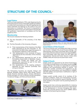 7
Legal Status
The Council was established in 1972, under Agreement by the
Participating Governments in the English-speaking Caribbean
to conduct such examinations as it may think appropriate and
award certificates and diplomas on the results of any such
examinations so conducted. The Council is empowered to
regulate the conduct of any such examinations and prescribe
the qualification requirements of candidates and the fees
payable by them.
Membership
The Council comprises the following members:
(a)	The Vice Chancellor of The University of the West
Indies;
(b)	 The Vice Chancellor of the University of Guyana;
(c)	 (i)	 Three representatives of the University of the West
Indies appointed by the Vice Chancellor of the
University of the West Indies, regard being given to
the geographic dispersion of the campuses;
	 (ii)	 One representative of the University of Guyana
appointed by the Vice Chancellor of the University
of Guyana;
(d)	 (i) 	Two representatives appointed by each of the
Participating Governments of Barbados, Guyana,
Jamaica and Trinidad and Tobago and one
representative appointed by each of the other
Participating Governments;	
	 (ii)	One representative of the teaching profession
appointed by each National Committee from
among its members.
The Participating Countries are Anguilla, Antigua and
Barbuda, Barbados, Belize, British Virgin Islands, Cayman
Islands, Dominica, Grenada, Guyana, Jamaica, Montserrat,
St Kitts and Nevis, St Lucia, St Vincent and the Grenadines,
Trinidad and Tobago, and Turks and Caicos Islands.
Structure of the Council▸
Committees of the Council
The Council has two main committees which help to carrying
out its work in between the annual Council meetings - the
Administrative and Finance Committee (AFC) and the Sub-
Committee of the School Examinations Committee (SUBSEC).
Both Committees meet twice yearly; the AFC deals with
administrative, financial and human resource matters while
SUBSEC deals with technical and examination issues.
Subject Panels
Subject panels are appointed by the School Examinations
Committee to provide advice on all matters concerning CXC
subject offerings. The panels are responsible for preparing
syllabuses and recommending methods of testing. The
panels also consider comments and suggestions on the
syllabuses and examinations and recommends to SUBSEC
desirable syllabus and examination modifications in light of
those comments.
Subject panels normally consist of six members of the
education profession, drawn from Participating Countries,
but persons can be co-opted for special meetings. At least
three members of the panel must be practising teachers of
the subject.
Subject panels have continuing responsibility for reviewing
the syllabuses and ensuring that the Council is kept abreast
of the developments in curricula throughout the region.
Panels also nominate persons from whom SUBSEC selects
members of the Examining Committees.
Mrs Shirley Wahler, Chief Education Officer in the Cayman Islands and Mrs Jennifer
Wallace-Lafond, Permanent Secretary in Dominica at a meeting of the Administrative and
Finance Committee
Dr Marlene Cox of the University of Guyana, Mr Erwin Greaves of Barbados and Mr Alan
Genitty of Belize at a SUBSEC meeting
 