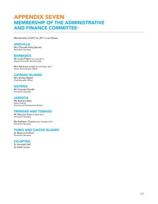 97
APPENDIX seven
MEMBERSHIP OF THE ADMINISTRATIVE
AND FINANCE COMMITTEE▸
Membership of AFC for 2011 is as follows:
ANGUILLA
Mrs Chanelle Petty-Barrett
Permanent Secretary
BARBADOS
Mr Curtis Pilgrim (to June 2011)
Deputy Permanent Secretary (Ag)
Mrs Adrienne Jones (from October 2011)
Senior Administration Officer
CAYMAN ISLANDS
Mrs Shirley Wahler
Chief Education Officer
GUYANA
Mr Pulandar Kandhi
Permanent Secretary
JAMAICA
Ms Barbara Allen
Senior Director
Planning and Development Division
TRINIDAD AND TOBAGO
Mr Maurice Suite (to April 2011)
Permanent Secretary
Ms Kathleen Thomas (from October 2011)
Permanent Secretary
TURKS AND CAICOS ISLANDS
Dr Beatrice Fulford
Permanent Secretary
Co-opted
Sir Kenneth Hall
Sir Keith Hunte
 