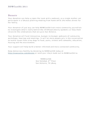 N O W C a s t S A 2 0 1 1
D o n a t e
Y o u r 	
   d o n a t i o n 	
   c a n 	
   h e l p 	
   u s 	
   o p e n 	
   t h e 	
   r o o m 	
   w i t h 	
   a 	
   w e b c a s t , 	
   s o 	
   a 	
   s i n g l e 	
   m o t h e r 	
   c a n 	
  
p a r t i c i p a t e 	
   i n 	
   a 	
   S A 2 0 2 0 	
   p l a n n i n g 	
   m e e t i n g 	
   f r o m 	
   h o m e 	
   w h i l e 	
   s h e 	
   m a k e s 	
   d i n n e r 	
   f o r 	
  
h e r 	
   f a m i l y . 	
  
	
  
Y o u r 	
   d o n a t i o n 	
   o f 	
   j u s t 	
   $ 2 5 	
   c a n 	
   h e l p 	
   N O W C a s t S A 	
   t r a i n 	
   m o r e 	
   c o m m u n i t y 	
   j o u r n a l i s t s 	
  
t o 	
   i n v e s t i g a t e 	
   w h a t ' s 	
   r e a l l y 	
   b e h i n d 	
   t h e 	
   c h i l d h o o d 	
   o b e s i t y 	
   e p i d e m i c 	
   o r 	
   h e l p 	
   t h e m 	
  
c h r o n i c l e 	
   t h e 	
   c e l e b r a t i o n s 	
   t h a t 	
   a r e 	
   p u r o 	
   S a n 	
   A n t o n i o . 	
  
	
  
Y o u r 	
   d o n a t i o n 	
   w i l l 	
   f u n d 	
   i n t e r a c t i v e , 	
   b u m p e r -­‐ t o -­‐ b u m p e r 	
   w e b c a s t s 	
   o f 	
   c o m m u n i t y 	
  
w o r k s h o p s , 	
   h e a r i n g s 	
   a n d 	
   m e e t i n g s . 	
   I t 	
   w i l l 	
   l e t 	
   m o r e 	
   p e o p l e 	
   j o i n 	
   i n 	
   t h e 	
   c o n v e r s a t i o n 	
  
t o 	
   t a c k l e 	
   i s s u e s 	
   f r o m 	
   s t r a y 	
   d o g s 	
   t o 	
   f o o d , 	
   p a r k s , 	
   s t r e e t s 	
   a n d 	
   s i d e w a l k s , 	
   e d u c a t i o n , 	
  
h o u s i n g 	
   a n d 	
   t h e 	
   e n v i r o n m e n t . 	
  
	
  
Y o u r 	
   s u p p o r t 	
   w i l l 	
   h e l p 	
   b u i l d 	
   a 	
   b e t t e r 	
   i n f o r m e d 	
   a n d 	
   m o r e 	
   c o n n e c t e d 	
   c o m m u n i t y . 	
  
	
  
K e e p 	
   d e m o c r a c y 	
   h e a l t h y 	
   b y 	
   d o n a t i n g 	
   t o 	
   N O W C a s t S A 	
   t o d a y 	
   a t 	
  
h t t p : / / n o w c a s t s a . c o m / d o n a t e 	
   o r 	
   s e n d 	
   y o u r 	
   c h e c k 	
   m a d e 	
   o u t 	
   t o 	
   N O W C a s t S A 	
   t o : 	
  
	
  
N O W C a s t S A 	
  
6 0 0 	
   S o l e d a d , 	
   6
t h
	
   F l o o r 	
  
S a n 	
   A n t o n i o , 	
   T X 	
   7 8 2 0 5 	
  
 