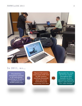 N O W C a s t S A 2 0 1 1 2
	
  
In 2011, we…
	
  
	
   Provided free
journalism training
to 99 individuals,
resulting in 70 active
contributors to
NOWCastSA.com
Shared 530 stories
and events with over
33,300 viewers,
reaching thousands
more via social
networking and
partnering web sites
Expanded the room
for 64 live events
throughout San
Antonio via live,
interactive webcasts.
That's 142.5 hours of
live video footage!
 