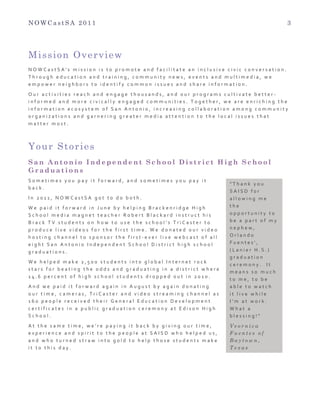 N O W C a s t S A 2 0 1 1 3
Mission Overview
N O W C a s t S A ' s 	
   m i s s i o n 	
   i s 	
   t o 	
   p r o m o t e 	
   a n d 	
   f a c i l i t a t e 	
   a n 	
   i n c l u s i v e 	
   c i v i c 	
   c o n v e r s a t i o n . 	
  
T h r o u g h 	
   e d u c a t i o n 	
   a n d 	
   t r a i n i n g , 	
   c o m m u n i t y 	
   n e w s , 	
   e v e n t s 	
   a n d 	
   m u l t i m e d i a , 	
   w e 	
  
e m p o w e r 	
   n e i g h b o r s 	
   t o 	
   i d e n t i f y 	
   c o m m o n 	
   i s s u e s 	
   a n d 	
   s h a r e 	
   i n f o r m a t i o n . 	
  
O u r 	
   a c t i v i t i e s 	
   r e a c h 	
   a n d 	
   e n g a g e 	
   t h o u s a n d s , 	
   a n d 	
   o u r 	
   p r o g r a m s 	
   c u l t i v a t e 	
   b e t t e r -­‐
i n f o r m e d 	
   a n d 	
   m o r e 	
   c i v i c a l l y 	
   e n g a g e d 	
   c o m m u n i t i e s . 	
   T o g e t h e r , 	
   w e 	
   a r e 	
   e n r i c h i n g 	
   t h e 	
  
i n f o r m a t i o n 	
   e c o s y s t e m 	
   o f 	
   S a n 	
   A n t o n i o , 	
   i n c r e a s i n g 	
   c o l l a b o r a t i o n 	
   a m o n g 	
   c o m m u n i t y 	
  
o r g a n i z a t i o n s 	
   a n d 	
   g a r n e r i n g 	
   g r e a t e r 	
   m e d i a 	
   a t t e n t i o n 	
   t o 	
   t h e 	
   l o c a l 	
   i s s u e s 	
   t h a t 	
  
m a t t e r 	
   m o s t . 	
  
Your Stories
S a n A n t o n i o I n d e p e n d e n t S c h o o l D i s t r i c t H i g h S c h o o l
G r a d u a t i o n s
S o m e t i m e s 	
   y o u 	
   p a y 	
   i t 	
   f o r w a r d , 	
   a n d 	
   s o m e t i m e s 	
   y o u 	
   p a y 	
   i t 	
  
b a c k . 	
  
I n 	
   2 0 1 1 , 	
   N O W C a s t S A 	
   g o t 	
   t o 	
   d o 	
   b o t h . 	
  
W e 	
   p a i d 	
   i t 	
   f o r w a r d 	
   i n 	
   J u n e 	
   b y 	
   h e l p i n g 	
   B r a c k e n r i d g e 	
   H i g h 	
  
S c h o o l 	
   m e d i a 	
   m a g n e t 	
   t e a c h e r 	
   R o b e r t 	
   B l a c k a r d 	
   i n s t r u c t 	
   h i s 	
  
B r a c k 	
   T V 	
   s t u d e n t s 	
   o n 	
   h o w 	
   t o 	
   u s e 	
   t h e 	
   s c h o o l ’ s 	
   T r i C a s t e r 	
   t o 	
  
p r o d u c e 	
   l i v e 	
   v i d e o s 	
   f o r 	
   t h e 	
   f i r s t 	
   t i m e . 	
   W e 	
   d o n a t e d 	
   o u r 	
   v i d e o 	
  
h o s t i n g 	
   c h a n n e l 	
   t o 	
   s p o n s o r 	
   t h e 	
   f i r s t -­‐ e v e r 	
   l i v e 	
   w e b c a s t 	
   o f 	
   a l l 	
  
e i g h t 	
   S a n 	
   A n t o n i o 	
   I n d e p e n d e n t 	
   S c h o o l 	
   D i s t r i c t 	
   h i g h 	
   s c h o o l 	
  
g r a d u a t i o n s . 	
   	
  
W e 	
   h e l p e d 	
   m a k e 	
   2 , 5 0 0 	
   s t u d e n t s 	
   i n t o 	
   g l o b a l 	
   I n t e r n e t 	
   r o c k 	
  
s t a r s 	
   f o r 	
   b e a t i n g 	
   t h e 	
   o d d s 	
   a n d 	
   g r a d u a t i n g 	
   i n 	
   a 	
   d i s t r i c t 	
   w h e r e 	
  
1 4 . 6 	
   p e r c e n t 	
   o f 	
   h i g h 	
   s c h o o l 	
   s t u d e n t s 	
   d r o p p e d 	
   o u t 	
   i n 	
   2 0 1 0 . 	
  
A n d 	
   w e 	
   p a i d 	
   i t 	
   f o r w a r d 	
   a g a i n 	
   i n 	
   A u g u s t 	
   b y 	
   a g a i n 	
   d o n a t i n g 	
  
o u r 	
   t i m e , 	
   c a m e r a s , 	
   T r i C a s t e r 	
   a n d 	
   v i d e o 	
   s t r e a m i n g 	
   c h a n n e l 	
   a s 	
  
1 6 0 	
   p e o p l e 	
   r e c e i v e d 	
   t h e i r 	
   G e n e r a l 	
   E d u c a t i o n 	
   D e v e l o p m e n t 	
  
c e r t i f i c a t e s 	
   i n 	
   a 	
   p u b l i c 	
   g r a d u a t i o n 	
   c e r e m o n y 	
   a t 	
   E d i s o n 	
   H i g h 	
  
S c h o o l . 	
  
A t 	
   t h e 	
   s a m e 	
   t i m e , 	
   w e ’ r e 	
   p a y i n g 	
   i t 	
   b a c k 	
   b y 	
   g i v i n g 	
   o u r 	
   t i m e , 	
  
e x p e r i e n c e 	
   a n d 	
   s p i r i t 	
   t o 	
   t h e 	
   p e o p l e 	
   a t 	
   S A I S D 	
   w h o 	
   h e l p e d 	
   u s , 	
  
a n d 	
   w h o 	
   t u r n e d 	
   s t r a w 	
   i n t o 	
   g o l d 	
   t o 	
   h e l p 	
   t h o s e 	
   s t u d e n t s 	
   m a k e 	
  
i t 	
   t o 	
   t h i s 	
   d a y . 	
  
" T h a n k 	
   y o u 	
  
S A I S D 	
   f o r 	
  
a l l o w i n g 	
   m e 	
  
t h e 	
  
o p p o r t u n i t y 	
   t o 	
  
b e 	
   a 	
   p a r t 	
   o f 	
   m y 	
  
n e p h e w , 	
  
O r l a n d o 	
  
F u e n t e s ' , 	
  
( L a n i e r 	
   H . S . ) 	
  
g r a d u a t i o n 	
  
c e r e m o n y . 	
   	
   I t 	
  
m e a n s 	
   s o 	
   m u c h 	
  
t o 	
   m e , 	
   t o 	
   b e 	
  
a b l e 	
   t o 	
   w a t c h 	
  
i t 	
   l i v e 	
   w h i l e 	
  
I ’ m 	
   a t 	
   w o r k . 	
  
W h a t 	
   a 	
  
b l e s s i n g ! " 	
  
V e o r n i c a
F u e n t e s o f
B a y t o w n ,
T e x a s
 