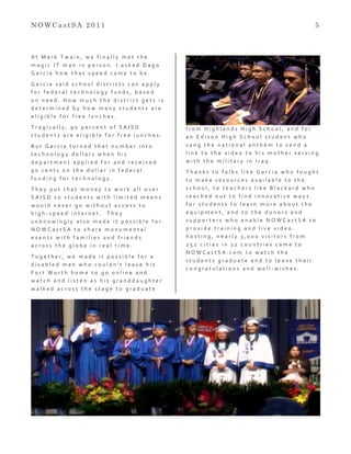 N O W C a s t S A 2 0 1 1 5
A t 	
   M a r k 	
   T w a i n , 	
   w e 	
   f i n a l l y 	
   m e t 	
   t h e 	
  
m a g i c 	
   I T 	
   m a n 	
   i n 	
   p e r s o n . 	
   I 	
   a s k e d 	
   D a g o 	
  
G a r c i a 	
   h o w 	
   t h a t 	
   s p e e d 	
   c a m e 	
   t o 	
   b e . 	
  
G a r c i a 	
   s a i d 	
   s c h o o l 	
   d i s t r i c t s 	
   c a n 	
   a p p l y 	
  
f o r 	
   f e d e r a l 	
   t e c h n o l o g y 	
   f u n d s , 	
   b a s e d 	
  
o n 	
   n e e d . 	
   H o w 	
   m u c h 	
   t h e 	
   d i s t r i c t 	
   g e t s 	
   i s 	
  
d e t e r m i n e d 	
   b y 	
   h o w 	
   m a n y 	
   s t u d e n t s 	
   a r e 	
  
e l i g i b l e 	
   f o r 	
   f r e e 	
   l u n c h e s . 	
  
T r a g i c a l l y , 	
   9 0 	
   p e r c e n t 	
   o f 	
   S A I S D 	
  
s t u d e n t s 	
   a r e 	
   e l i g i b l e 	
   f o r 	
   f r e e 	
   l u n c h e s . 	
  
B u t 	
   G a r c i a 	
   t u r n e d 	
   t h a t 	
   n u m b e r 	
   i n t o 	
  
t e c h n o l o g y 	
   d o l l a r s 	
   w h e n 	
   h i s 	
  
d e p a r t m e n t 	
   a p p l i e d 	
   f o r 	
   a n d 	
   r e c e i v e d 	
  
9 0 	
   c e n t s 	
   o n 	
   t h e 	
   d o l l a r 	
   i n 	
   f e d e r a l 	
  
f u n d i n g 	
   f o r 	
   t e c h n o l o g y . 	
  
T h e y 	
   p u t 	
   t h a t 	
   m o n e y 	
   t o 	
   w o r k 	
   a l l 	
   o v e r 	
  
S A I S D 	
   s o 	
   s t u d e n t s 	
   w i t h 	
   l i m i t e d 	
   m e a n s 	
  
w o u l d 	
   n e v e r 	
   g o 	
   w i t h o u t 	
   a c c e s s 	
   t o 	
  
h i g h -­‐ s p e e d 	
   i n t e r n e t . 	
   	
   T h e y 	
  
u n k n o w i n g l y 	
   a l s o 	
   m a d e 	
   i t 	
   p o s s i b l e 	
   f o r 	
  
N O W C a s t S A 	
   t o 	
   s h a r e 	
   m o n u m e n t a l 	
  
e v e n t s 	
   w i t h 	
   f a m i l i e s 	
   a n d 	
   f r i e n d s 	
  
a c r o s s 	
   t h e 	
   g l o b e 	
   i n 	
   r e a l 	
   t i m e . 	
   	
  
T o g e t h e r , 	
   w e 	
   m a d e 	
   i t 	
   p o s s i b l e 	
   f o r 	
   a 	
  
d i s a b l e d 	
   m a n 	
   w h o 	
   c o u l d n ’ t 	
   l e a v e 	
   h i s 	
  
F o r t 	
   W o r t h 	
   h o m e 	
   t o 	
   g o 	
   o n l i n e 	
   a n d 	
  
w a t c h 	
   a n d 	
   l i s t e n 	
   a s 	
   h i s 	
   g r a n d d a u g h t e r 	
  
w a l k e d 	
   a c r o s s 	
   t h e 	
   s t a g e 	
   t o 	
   g r a d u a t e 	
  
f r o m 	
   H i g h l a n d s 	
   H i g h 	
   S c h o o l , 	
   a n d 	
   f o r 	
  
a n 	
   E d i s o n 	
   H i g h 	
   S c h o o l 	
   s t u d e n t 	
   w h o 	
  
s a n g 	
   t h e 	
   n a t i o n a l 	
   a n t h e m 	
   t o 	
   s e n d 	
   a 	
  
l i n k 	
   t o 	
   t h e 	
   v i d e o 	
   t o 	
   h i s 	
   m o t h e r 	
   s e r v i n g 	
  
w i t h 	
   t h e 	
   m i l i t a r y 	
   i n 	
   I r a q . 	
  
T h a n k s 	
   t o 	
   f o l k s 	
   l i k e 	
   G a r c i a 	
   w h o 	
   f o u g h t 	
  
t o 	
   m a k e 	
   r e s o u r c e s 	
   a v a i l a b l e 	
   t o 	
   t h e 	
  
s c h o o l , 	
   t o 	
   t e a c h e r s 	
   l i k e 	
   B l a c k a r d 	
   w h o 	
  
r e a c h e d 	
   o u t 	
   t o 	
   f i n d 	
   i n n o v a t i v e 	
   w a y s 	
  
f o r 	
   s t u d e n t s 	
   t o 	
   l e a r n 	
   m o r e 	
   a b o u t 	
   t h e 	
  
e q u i p m e n t , 	
   a n d 	
   t o 	
   t h e 	
   d o n o r s 	
   a n d 	
  
s u p p o r t e r s 	
   w h o 	
   e n a b l e 	
   N O W C a s t S A 	
   t o 	
  
p r o v i d e 	
   t r a i n i n g 	
   a n d 	
   l i v e 	
   v i d e o 	
  
h o s t i n g , 	
   n e a r l y 	
   3 , 0 0 0 	
   v i s i t o r s 	
   f r o m 	
  
2 5 2 	
   c i t i e s 	
   i n 	
   1 2 	
   c o u n t r i e s 	
   c a m e 	
   t o 	
  
N O W C a s t S A . c o m 	
   t o 	
   w a t c h 	
   t h e 	
  
s t u d e n t s 	
   g r a d u a t e 	
   a n d 	
   t o 	
   l e a v e 	
   t h e i r 	
  
c o n g r a t u l a t i o n s 	
   a n d 	
   w e l l -­‐ w i s h e s .
 