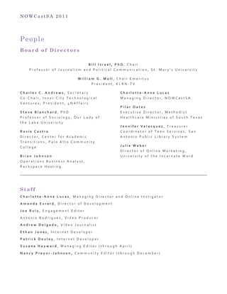 N O W C a s t S A 2 0 1 1
People
B o a r d o f D i r e c t o r s
	
  
B i l l 	
   I s r a e l , 	
   P h D , 	
   C h a i r 	
  
P r o f e s s o r 	
   o f 	
   J o u r n a l i s m 	
   a n d 	
   P o l i t i c a l 	
   C o m m u n i c a t i o n , 	
   S t . 	
   M a r y ’ s 	
   U n i v e r s i t y 	
  
W i l l i a m 	
   G . 	
   M o l l , 	
   C h a i r 	
   E m e r i t u s 	
  
P r e s i d e n t , 	
   K L R N -­‐ T V
C h a r l e s 	
   C . 	
   A n d r e w s , 	
   S e c r e t a r y 	
  
C o -­‐ C h a i r , 	
   I n n e r 	
   C i t y 	
   T e c h n o l o g i c a l 	
  
V e n t u r e s ; 	
   P r e s i d e n t , 	
   4 N A f f a i r s 	
  
S t e v e 	
   B l a n c h a r d , 	
   P h D 	
   	
  
P r o f e s s o r 	
   o f 	
   S o c i o l o g y , 	
   O u r 	
   L a d y 	
   o f 	
  
t h e 	
   L a k e 	
   U n i v e r s i t y 	
  
R o s i e 	
   C a s t r o 	
  
D i r e c t o r , 	
   C e n t e r 	
   f o r 	
   A c a d e m i c 	
  
T r a n s i t i o n s , 	
   P a l o 	
   A l t o 	
   C o m m u n i t y 	
  
C o l l e g e 	
  
B r i a n 	
   J o h n s o n 	
  
O p e r a t i o n s 	
   B u s i n e s s 	
   A n a l y s t , 	
  
R a c k s p a c e 	
   H o s t i n g 	
  
C h a r l o t t e -­‐ A n n e 	
   L u c a s 	
  
M a n a g i n g 	
   D i r e c t o r , 	
   N O W C a s t S A 	
  
P i l a r 	
   O a t e s 	
  
E x e c u t i v e 	
   D i r e c t o r , 	
   M e t h o d i s t 	
  
H e a l t h c a r e 	
   M i n i s t r i e s 	
   o f 	
   S o u t h 	
   T e x a s 	
  
J e n n i f e r 	
   V e l a s q u e z , 	
   T r e a s u r e r 	
  
C o o r d i n a t o r 	
   o f 	
   T e e n 	
   S e r v i c e s , 	
   S a n 	
  
A n t o n i o 	
   P u b l i c 	
   L i b r a r y 	
   S y s t e m 	
  
J u l i e 	
   W e b e r 	
  
D i r e c t o r 	
   o f 	
   O n l i n e 	
   M a r k e t i n g , 	
  
U n i v e r s i t y 	
   o f 	
   t h e 	
   I n c a r n a t e 	
   W o r d 	
  
S t a f f
C h a r l o t t e -­‐ A n n e 	
   L u c a s , 	
   M a n a g i n g 	
   D i r e c t o r 	
   a n d 	
   O n l i n e 	
   I n s t i g a t o r 	
  
A m a n d a 	
   E v r a r d , 	
   D i r e c t o r 	
   o f 	
   D e v e l o p m e n t 	
  
J o e 	
   R u i z , 	
   E n g a g e m e n t 	
   E d i t o r 	
  
A n t o n i o 	
   R o d r i g u e z , 	
   V i d e o 	
   P r o d u c e r 	
  
A n d r e w 	
   D e l g a d o , 	
   V i d e o 	
   J o u r n a l i s t 	
  
E t h a n 	
   J o n e s , 	
   I n t e r n e t 	
   D e v e l o p e r 	
  
P a t r i c k 	
   D e u l e y , 	
   I n t e r n e t 	
   D e v e l o p e r 	
  
S u s a n a 	
   H a y w a r d , 	
   M a n a g i n g 	
   E d i t o r 	
   ( t h r o u g h 	
   A p r i l ) 	
  
N a n c y 	
   P r e y o r -­‐ J o h n s o n , 	
   C o m m u n i t y 	
   E d i t o r 	
   ( t h r o u g h 	
   D e c e m b e r ) 	
  
 