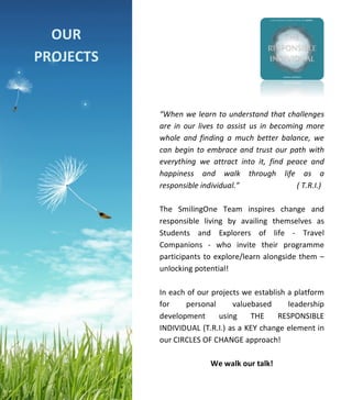  
	
  
	
  
	
  
	
  
	
  
	
  
	
  
	
  
	
  
	
  
	
  
	
  
	
  
	
  
	
  
	
  
	
  
	
  
	
  
	
  
	
  
	
  
	
  
	
  
	
  
	
  
“When	
  we	
  learn	
  to	
  understand	
  that	
  challenges	
  
are	
   in	
   our	
  lives	
  to	
   assist	
   us	
   in	
   becoming	
  more	
  
whole	
   and	
   finding	
   a	
   much	
   better	
   balance,	
   we	
  
can	
  begin	
  to	
  embrace	
  and	
  trust	
  our	
  path	
  with	
  
everything	
   we	
   attract	
   into	
   it,	
   find	
   peace	
   and	
  
happiness	
   and	
   walk	
   through	
   life	
   as	
   a	
  
responsible	
  individual.”	
  	
  	
  	
  	
  	
  	
  	
  	
  	
  	
  	
  	
  	
  	
  	
  	
  	
  	
  	
  	
  	
  	
  	
  	
  	
  	
  	
  	
  	
  (	
  T.R.I.)	
  
	
  
The	
   SmilingOne	
   Team	
   inspires	
   change	
   and	
  
responsible	
   living	
   by	
   availing	
   themselves	
   as	
  
Students	
   and	
   Explorers	
   of	
   life	
   -­‐	
   Travel	
  
Companions	
   -­‐	
   who	
   invite	
   their	
   programme	
  
participants	
  to	
  explore/learn	
  alongside	
  them	
  –	
  
unlocking	
  potential!	
  
	
  
In	
  each	
  of	
  our	
  projects	
  we	
  establish	
  a	
  platform	
  
for	
   personal	
   valuebased	
   leadership	
  
development	
   using	
   THE	
   RESPONSIBLE	
  
INDIVIDUAL	
  (T.R.I.)	
  as	
  a	
  KEY	
  change	
  element	
  in	
  
our	
  CIRCLES	
  OF	
  CHANGE	
  approach!	
  
	
  
We	
  walk	
  our	
  talk!	
  
	
  
	
  
OUR	
  
APPROACH	
  
	
  
	
  
OUR	
  
PROJECTS	
  
	
  
 