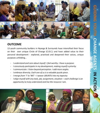  
	
  
	
  
	
  
	
  
	
  
	
  
	
  
	
  
	
  
	
  
	
  
	
  
	
  
	
  
	
  
	
  
	
  
	
  
	
  
	
  
	
  
	
  
	
  
	
  
OUTCOME	
  	
  
13	
  youth	
  community	
  builders	
  in	
  Nyanga	
  &	
  Surrounds	
  have	
  intensified	
  their	
  focus	
  
on	
   their	
   	
   own	
   unique	
   Circle	
   of	
   Change	
   (C.O.C.)	
   and	
   have	
   added	
   value	
   to	
   their	
  
personal	
   development	
   -­‐	
   explored,	
   practised	
   and	
   deepened	
   their	
   voices,	
   unique	
  
purposes	
  unfolding…	
  
	
  
-­‐ I	
  understand	
  and	
  care	
  about	
  myself.	
  I	
  feel	
  worthy.	
  I	
  have	
  a	
  purpose.	
  
-­‐ I	
  consciously	
  participate	
  in	
  my	
  development,	
  making	
  myself	
  a	
  priority.	
  
-­‐ I	
  communicate.	
  I	
  listen	
  beyond	
  perception.	
  I	
  add	
  more	
  angles.	
  
-­‐ I	
  embrace	
  diversity.	
  Each	
  one	
  of	
  us	
  is	
  a	
  valuable	
  puzzle	
  piece.	
  
-­‐ I	
  merge	
  from	
  ‘I’	
  to	
  ‘WE’	
  –	
  I	
  weave	
  UBUNTU	
  into	
  my	
  tapestry	
  
-­‐ I	
  align	
  myself	
  with	
  any	
  task,	
  job,	
  assignment,	
  situation	
  –	
  each	
  challenge	
  is	
  an	
  
opportunity	
  to	
  truly	
  understand	
  and	
  live	
  the	
  resource	
  I	
  am.	
  	
  
	
  	
  
	
  
	
  
	
  
	
  
	
  
	
  
	
  
	
  
	
  
	
  	
  	
  	
  	
  	
  GUIDING	
  YOUTH	
  	
  	
  CHANGE	
  AGENTS	
  	
  IN	
  ACTION	
  	
  	
  
	
  
 