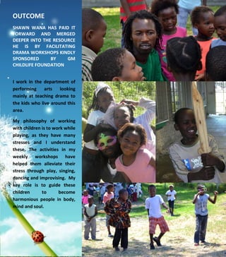  
	
  
	
  
	
  
	
  
	
  
	
  
	
  
	
  
	
  
	
  
	
  
	
  
	
  
	
  
	
  
	
  
	
  
	
  
	
  
	
  
	
  
	
  
	
  
	
  
OUTCOME	
  	
  
	
  	
  
SHAWN	
   WANA	
   HAS	
   PAID	
   IT	
  
FORWARD	
   AND	
   MERGED	
  
DEEPER	
  INTO	
  THE	
  RESOURCE	
  
HE	
   IS	
   BY	
   FACILITATING	
  
DRAMA	
  WORKSHOPS	
  KINDLY	
  
SPONSORED	
   BY	
   GM	
  
CHILDLIFE	
  FOUNDATION	
  
	
  
I	
   work	
   in	
   the	
   department	
   of	
  
performing	
   arts	
   looking	
  
mainly	
   at	
   teaching	
   drama	
   to	
  
the	
  kids	
  who	
  live	
  around	
  this	
  
area.	
  	
  	
  
My	
   philosophy	
   of	
   working	
  
with	
  children	
  is	
  to	
  work	
  while	
  
playing,	
   as	
   they	
   have	
   many	
  
stresses	
   and	
   I	
   understand	
  
these.	
   The	
   activities	
   in	
   my	
  
weekly	
   workshops	
   have	
  
helped	
   them	
   alleviate	
   their	
  
stress	
   through	
   play,	
   singing,	
  
dancing	
  and	
  improvising.	
  	
  My	
  
key	
   role	
   is	
   to	
   guide	
   these	
  
children	
   to	
   become	
  
harmonious	
   people	
   in	
   body,	
  
mind	
  and	
  soul.	
  
	
  	
  
	
  
 