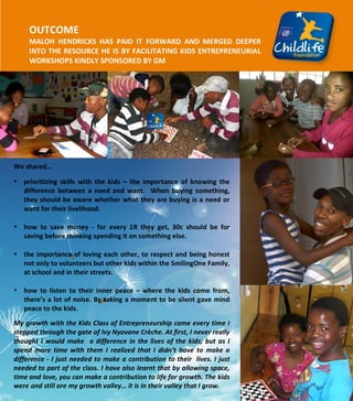  
	
  
	
  
	
  
	
  
	
  
	
  
	
  
	
  
	
  
	
  
	
  
	
  
	
  
	
  
	
  
	
  
	
  
	
  
	
  
	
  
	
  
	
  
	
  
	
  
OUTCOME	
  	
  
MALOH	
   HENDRICKS	
   HAS	
   PAID	
   IT	
   FORWARD	
   AND	
   MERGED	
   DEEPER	
  
INTO	
  THE	
  RESOURCE	
  HE	
  IS	
  BY	
  FACILITATING	
  KIDS	
  ENTREPRENEURIAL	
  
WORKSHOPS	
  KINDLY	
  SPONSORED	
  BY	
  GM	
  
	
  
	
  
	
  
	
  
	
  
	
  
	
  
	
  
We	
  shared…	
  
• prioritizing	
   skills	
   with	
   the	
   kids	
   –	
   the	
   importance	
   of	
   knowing	
   the	
  
difference	
   between	
   a	
   need	
   and	
   want.	
   	
   When	
   buying	
   something,	
  
they	
  should	
  be	
  aware	
  whether	
  what	
  they	
  are	
  buying	
  is	
  a	
  need	
  or	
  
want	
  for	
  their	
  livelihood.	
  
	
  
• how	
   to	
   save	
   money	
   -­‐	
   for	
   every	
   1R	
   they	
   get,	
   30c	
   should	
   be	
   for	
  
saving	
  before	
  thinking	
  spending	
  it	
  on	
  something	
  else.	
  
	
  
• the	
  importance	
  of	
  loving	
  each	
  other,	
  to	
  respect	
  and	
  being	
  honest	
  
not	
  only	
  to	
  volunteers	
  but	
  other	
  kids	
  within	
  the	
  SmilingOne	
  Family,	
  
at	
  school	
  and	
  in	
  their	
  streets.	
  	
  
	
  
• how	
   to	
   listen	
   to	
   their	
   inner	
   peace	
   –	
   where	
   the	
   kids	
   come	
   from,	
  
there’s	
  a	
  lot	
  of	
  noise.	
  By	
  taking	
  a	
  moment	
  to	
  be	
  silent	
  gave	
  mind	
  
peace	
  to	
  the	
  kids.	
  
My	
  growth	
  with	
  the	
  Kids	
  Class	
  of	
  Entrepreneurship	
  came	
  every	
  time	
  I	
  
stepped	
  through	
  the	
  gate	
  of	
  Ivy	
  Nyovane	
  Crèche.	
  At	
  first,	
  I	
  never	
  really	
  
thought	
  I	
  would	
  make	
  	
  a	
  difference	
  in	
  the	
  lives	
  of	
  the	
  kids;	
  but	
  as	
  I	
  
spend	
   more	
   time	
   with	
   them	
   I	
   realized	
   that	
   I	
   didn’t	
   have	
   to	
   make	
   a	
  
difference	
  -­‐	
  I	
  just	
  needed	
  to	
  make	
  a	
  contribution	
  to	
  their	
  	
  lives.	
  I	
  just	
  
needed	
  to	
  part	
  of	
  the	
  class.	
  I	
  have	
  also	
  learnt	
  that	
  by	
  allowing	
  space,	
  
time	
  and	
  love,	
  you	
  can	
  make	
  a	
  contribution	
  to	
  life	
  for	
  growth.	
  The	
  kids	
  
were	
  and	
  still	
  are	
  my	
  growth	
  valley…	
  it	
  is	
  in	
  their	
  valley	
  that	
  I	
  grow.	
  
 