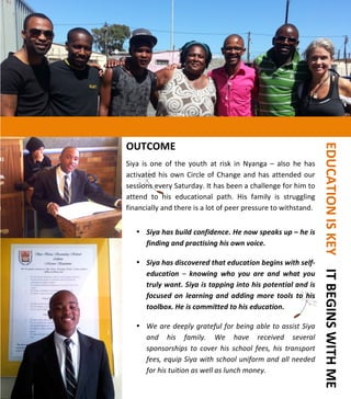  
	
  
	
  
	
  
	
  
	
  
	
  
	
  
	
  
	
  
	
  
	
  
	
  
	
  
	
  
	
  
	
  
	
  
	
  
	
  
	
  
	
  
	
  
	
  
	
  
OUTCOME	
  	
  
	
  
Siya	
   is	
   one	
   of	
   the	
   youth	
   at	
   risk	
   in	
   Nyanga	
   –	
   also	
   he	
   has	
  
activated	
  his	
  own	
  Circle	
  of	
  Change	
  and	
  has	
  attended	
  our	
  
sessions	
  every	
  Saturday.	
  It	
  has	
  been	
  a	
  challenge	
  for	
  him	
  to	
  
attend	
   to	
   his	
   educational	
   path.	
   His	
   family	
   is	
   struggling	
  
financially	
  and	
  there	
  is	
  a	
  lot	
  of	
  peer	
  pressure	
  to	
  withstand.	
  
	
  
• Siya	
  has	
  build	
  confidence.	
  He	
  now	
  speaks	
  up	
  –	
  he	
  is	
  
finding	
  and	
  practising	
  his	
  own	
  voice.	
  
	
  
• Siya	
  has	
  discovered	
  that	
  education	
  begins	
  with	
  self-­‐
education	
   –	
   knowing	
   who	
   you	
   are	
   and	
   what	
   you	
  
truly	
  want.	
  Siya	
  is	
  tapping	
  into	
  his	
  potential	
  and	
  is	
  
focused	
   on	
   learning	
   and	
  adding	
  more	
   tools	
   to	
   his	
  
toolbox.	
  He	
  is	
  committed	
  to	
  his	
  education.	
  
	
  
• We	
  are	
  deeply	
  grateful	
  for	
  being	
  able	
  to	
  assist	
  Siya	
  
and	
   his	
   family.	
   We	
   have	
   received	
   several	
  
sponsorships	
   to	
   cover	
   his	
   school	
   fees,	
   his	
   transport	
  
fees,	
  equip	
  Siya	
  with	
  school	
  uniform	
  and	
  all	
  needed	
  
for	
  his	
  tuition	
  as	
  well	
  as	
  lunch	
  money.	
  
	
  
	
  	
  	
  EDUCATION	
  IS	
  KEY	
  	
  	
  	
  IT	
  BEGINS	
  WITH	
  ME	
  	
  	
  
 