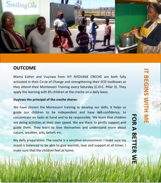  
	
  
	
  
	
  
	
  
	
  
	
  
	
  
	
  
	
  
	
  
	
  
	
  
	
  
	
  
	
  
	
  
	
  
	
  
	
  
	
  
	
  
	
  
	
  
	
  
	
  
	
  	
  
	
  	
  	
  	
  IT	
  BEGINS	
  WITH	
  ME	
  	
  	
  	
  
	
  	
  	
  	
  	
  	
  	
  	
  	
  	
  	
  	
  	
  	
  	
  	
  	
  	
  	
  	
  	
  	
  	
  	
  	
  	
  	
  	
  	
  	
  	
  	
  	
  FOR	
  A	
  BETTER	
  WE	
  	
  	
  
OUTCOME	
  
Mama	
   Esther	
   and	
   Vuyiswa	
   from	
   IVY	
   NYOVANE	
   CRECHE	
   are	
   both	
   fully	
  
activated	
  in	
  their	
  Circle	
  of	
  Change	
  and	
  strengthening	
  their	
  ECD	
  toolboxes	
  as	
  
they	
  attend	
  their	
  Montessori	
  Training	
  every	
  Saturday	
  (C.O.C.	
  Pillar	
  3).	
  They	
  
apply	
  the	
  learning	
  with	
  85	
  children	
  at	
  the	
  creche	
  on	
  a	
  daily	
  basis.	
  
Vuyiswa	
  the	
  principal	
  of	
  the	
  creche	
  shares:	
  	
  
We	
   have	
   chosen	
   the	
   Montesorri	
   training	
   to	
   develop	
   our	
   skills.	
   It	
   helps	
   us	
  
guide	
   our	
   children	
   to	
   be	
   independent	
   and	
   have	
   self-­‐confidence,	
   to	
  
concentrate	
  on	
  tasks	
  at	
  hand	
  and	
  to	
  be	
  responsible.	
  We	
  learn	
  that	
  children	
  
are	
  doing	
  activities	
  at	
  their	
  own	
  speed.	
  We	
  are	
  there	
  to	
  gently	
  support	
  and	
  
guide	
   them.	
   They	
   learn	
   to	
   love	
   themselves	
   and	
   understand	
   more	
   about	
  
nature,	
  weather,	
  arts,	
  beliefs	
  etc.	
  
My	
  daily	
  preparation:	
  The	
  creche	
  is	
  a	
  sensitive	
  environment.	
  I	
  make	
  sure	
  my	
  
mood	
  is	
  balanced	
  to	
  be	
  able	
  to	
  give	
  warmth,	
  love	
  and	
  support	
  at	
  all	
  times.	
  I	
  
make	
  sure	
  that	
  the	
  children	
  feel	
  at	
  home.	
  
	
  
 