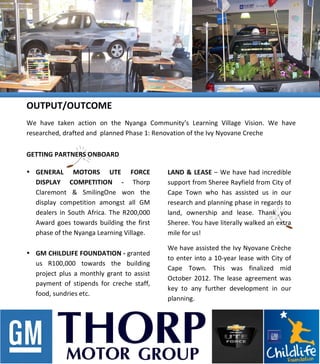  
	
  
	
  
	
  
	
  
	
  
	
  
	
  
	
  
	
  
	
  
	
  
	
  
	
  
	
  
	
  
	
  
	
  
	
  
	
  
	
  
	
  
	
  
	
  
	
  
	
  
LAND	
  &	
  LEASE	
  –	
  We	
  have	
  had	
  incredible	
  
support	
  from	
  Sheree	
  Rayfield	
  from	
  City	
  of	
  
Cape	
   Town	
   who	
   has	
   assisted	
   us	
   in	
   our	
  
research	
  and	
  planning	
  phase	
  in	
  regards	
  to	
  
land,	
   ownership	
   and	
   lease.	
   Thank	
   you	
  
Sheree.	
  You	
  have	
  literally	
  walked	
  an	
  extra	
  
mile	
  for	
  us!	
  	
  
We	
  have	
  assisted	
  the	
  Ivy	
  Nyovane	
  Crèche	
  
to	
  enter	
  into	
  a	
  10-­‐year	
  lease	
  with	
  City	
  of	
  
Cape	
   Town.	
   This	
   was	
   finalized	
   mid	
  
October	
   2012.	
   The	
   lease	
   agreement	
   was	
  
key	
   to	
   any	
   further	
   development	
   in	
   our	
  
planning.	
  
	
  
OUTPUT/OUTCOME	
  
We	
   have	
   taken	
   action	
   on	
   the	
   Nyanga	
   Community’s	
   Learning	
   Village	
   Vision.	
   We	
   have	
  
researched,	
  drafted	
  and	
  	
  planned	
  Phase	
  1:	
  Renovation	
  of	
  the	
  Ivy	
  Nyovane	
  Creche	
  
	
  GETTING	
  PARTNERS	
  ONBOARD	
  
	
  
• GENERAL	
   MOTORS	
   UTE	
   FORCE	
  
DISPLAY	
   COMPETITION	
   -­‐	
   Thorp	
  
Claremont	
   &	
   SmilingOne	
   won	
   the	
  
display	
   competition	
   amongst	
   all	
   GM	
  
dealers	
   in	
  South	
  Africa.	
  The	
  R200,000	
  
Award	
   goes	
  towards	
  building	
   the	
  first	
  
phase	
  of	
  the	
  Nyanga	
  Learning	
  Village.	
  
	
  
• GM	
  CHILDLIFE	
  FOUNDATION	
  -­‐	
  granted	
  
us	
   R100,000	
   towards	
   the	
   building	
  
project	
   plus	
   a	
  monthly	
   grant	
   to	
   assist	
  
payment	
   of	
   stipends	
   for	
   creche	
   staff,	
  
food,	
  sundries	
  etc.	
  	
  	
  
	
  
	
  
 