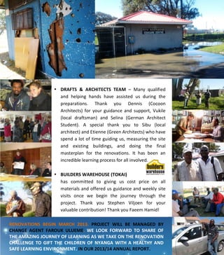  
	
  
	
  
	
  
	
  
	
  
	
  
	
  
	
  
	
  
	
  
	
  
	
  
	
  
	
  
	
  
	
  
	
  
	
  
	
  
	
  
	
  
	
  
	
  
	
  
	
  
	
  
	
   	
  
	
  
	
  
	
  
	
  
	
  
	
  
RENOVATIONS	
   BEGIN	
   MARCH	
   2013.	
   PROJECT	
   WILL	
   BE	
   MANAGED	
   BY	
  
CHANGE	
   AGENT	
   FAROUK	
   ULUEME.	
   WE	
   LOOK	
   FORWARD	
   TO	
   SHARE	
   OF	
  
THE	
  AMAZING	
  JOURNEY	
  OF	
  LEARNING	
  AS	
  WE	
  TAKE	
  ON	
  THE	
  RENOVATION	
  
CHALLENGE	
  TO	
  GIFT	
  THE	
  CHILDREN	
  OF	
  NYANGA	
  WITH	
  A	
  HEALTHY	
  AND	
  
SAFE	
  LEARNING	
  ENVIRONMENT.	
  IN	
  OUR	
  2013/14	
  ANNUAL	
  REPORT.	
  
	
  
• DRAFTS	
   &	
   ARCHITECTS	
   TEAM	
   –	
   Many	
   qualified	
  
and	
   helping	
   hands	
   have	
   assisted	
   us	
   during	
   the	
  
preparations.	
   Thank	
   you	
   Dennis	
   (Cocoon	
  
Architects)	
   for	
   your	
   guidance	
   and	
   support,	
   Vukile	
  
(local	
   draftsman)	
   and	
   Selina	
   (German	
   Architect	
  
Student).	
   A	
   special	
   thank	
   you	
   to	
   Sibu	
   (local	
  
architect)	
  and	
  Etienne	
  (Green	
  Architects)	
  who	
  have	
  
spend	
  a	
  lot	
  of	
  time	
  guiding	
  us,	
  measuring	
  the	
  site	
  
and	
   existing	
   buildings,	
   and	
   doing	
   the	
   final	
  
masterplan	
   for	
   the	
   renovations.	
   It	
   has	
   been	
   an	
  
incredible	
  learning	
  process	
  for	
  all	
  involved.	
  	
  
	
  
• BUILDERS	
  WAREHOUSE	
  (TOKAI)	
  	
  
has	
   committed	
   to	
   giving	
   us	
   cost	
   price	
   on	
   all	
  
materials	
  and	
  offered	
  us	
  guidance	
  and	
  weekly	
  site	
  
visits	
   once	
   we	
   begin	
   the	
   journey	
   through	
   the	
  
project.	
   Thank	
   you	
   Stephen	
   Viljoen	
   for	
   your	
  
valuable	
  contribution!	
  Thank	
  you	
  Faeem	
  Hamid!	
  
 
