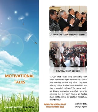  
	
  
	
  
	
  
	
  
	
  
	
  
	
  
	
  
	
  
	
  
	
  
	
  
	
  
	
  
	
  
	
  
	
  
	
  
	
  
	
  
	
  
	
  
	
  
	
  
	
  
	
  
	
  
	
  
	
  
	
  
	
  
	
  
	
  
	
  
CITY	
  OF	
  CAPE	
  TOWN	
  WELLNESS	
  WEEKS…	
  
	
  
	
  
	
  
	
  
	
  
	
  
	
  
	
  
	
  
	
  
	
  
	
  
SOUTH	
  AFRICAN	
  SCHOOLS	
  
	
  
“...I	
   felt	
   that	
   I	
   was	
   really	
   connecting	
   with	
  
them.	
  We	
  shared	
  a	
  few	
  emotions	
  as	
  I	
  shed	
  a	
  
tear	
  and	
  they	
  became	
  very	
  silent.	
  They	
  were	
  
relating	
   to	
   me.	
   I	
   asked	
  them	
   questions	
   and	
  
they	
  responded	
  really	
  well.	
  They	
  were	
  lovely!	
  
My	
   biggest	
   motivation	
   was	
   that	
   I	
   went	
   to	
  
prison	
  so	
  that	
  they	
  don't	
  have	
  to	
  go.	
  I	
  asked	
  
them	
  not	
  to	
  follow	
  my	
  past	
  but	
  to	
  look	
  for	
  
their	
  future.”	
  
	
  
Franklin	
  Esau	
  
	
  	
  	
  	
  	
  	
  Change	
  Agent	
  
	
  
	
  
	
  
	
  
	
  
	
  
	
  
	
  
	
  
MOTIVATIONAL	
  
TALKS	
  
	
  
	
  
	
  CHANGE	
  AGENTS	
  	
  IN	
  ACTION	
  
NEWS:	
  TRI	
  SCHOOL	
  PILOT	
  
START-­‐UP	
  MAY	
  2013	
  
	
  
 