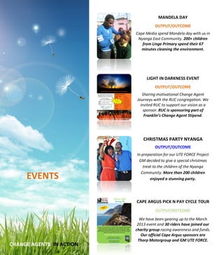  
	
  
	
  
	
  
	
  
	
  
	
  
	
  
	
  
	
  
	
  
	
  
	
  
	
  
	
  
	
  
	
  
	
  
	
  
	
  
	
  
	
  
	
  
	
  
	
  
	
  
	
  
	
  
	
  
	
  
	
  
	
  
	
  
	
  
	
  
	
  
	
  
	
  
	
  
	
  
	
  
	
  
	
  
	
  
EVENTS	
  
	
  
	
  
	
  
	
  
MANDELA	
  DAY	
  
	
  
OUTPUT/OUTCOME	
  
	
  
Cape	
  Media	
  spend	
  Mandela	
  day	
  with	
  us	
  in	
  
Nyanga	
  East	
  Community.	
  200+	
  children	
  
from	
  Linge	
  Primary	
  spend	
  their	
  67	
  
minutes	
  cleaning	
  the	
  environment.	
  	
  	
  
	
  
	
  
	
  
	
  
LIGHT	
  IN	
  DARKNESS	
  EVENT	
  
	
  
OUTPUT/OUTCOME	
  
	
  
Sharing	
  motivational	
  Change	
  Agent	
  
Journeys	
  with	
  the	
  RUC	
  congregation.	
  We	
  
invited	
  RUC	
  to	
  support	
  our	
  vision	
  as	
  a	
  
sponsor.	
  RUC	
  is	
  sponsoring	
  part	
  of	
  
Franklin’s	
  Change	
  Agent	
  Stipend.	
  	
  
	
  
	
  
	
  
CHRISTMAS	
  PARTY	
  NYANGA	
  	
  
	
  
OUTPUT/OUTCOME	
  
	
  
In	
  preparation	
  for	
  our	
  UTE	
  FORCE	
  Project	
  	
  
GM	
  decided	
  to	
  give	
  a	
  special	
  christmas	
  
treat	
  to	
  the	
  children	
  of	
  the	
  Nyanga	
  
Community.	
  More	
  than	
  200	
  children	
  
enjoyed	
  a	
  stunning	
  party.	
  
	
  
	
  
CAPE	
  ARGUS	
  PICK	
  N	
  PAY	
  CYCLE	
  TOUR	
  
	
  
OUTPUT/OUTCOME	
  
	
  
We	
  have	
  been	
  gearing	
  up	
  to	
  the	
  March	
  
2013	
  event	
  and	
  30	
  riders	
  have	
  joined	
  our	
  
charity	
  group	
  racing	
  awareness	
  and	
  funds.	
  
Our	
  official	
  Cape	
  Argus	
  sponsors	
  are	
  
Thorp	
  Motorgroup	
  and	
  GM	
  UTE	
  FORCE.	
  
	
  CHANGE	
  AGENTS	
  	
  IN	
  ACTION	
  
 