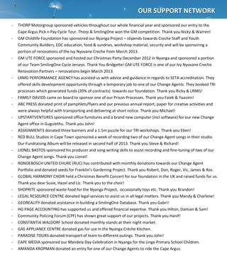  
	
  
	
  
	
  
	
  
	
  
	
  
	
  
	
  
	
  
	
  
	
  
	
  
	
  
	
  
	
  
	
  
	
  
	
  
	
  
	
  
	
  
	
  
	
  
	
  
	
  	
  	
  OUTCOME	
  
-­‐ THORP	
  Motorgroup	
  sponsored	
  vehicles	
  throughout	
  our	
  whole	
  financial	
  year	
  and	
  sponsored	
  our	
  entry	
  to	
  the	
  
Cape	
  Argus	
  Pick	
  n	
  Pay	
  Cycle	
  Tour.	
  Thorp	
  &	
  SmilingOne	
  won	
  the	
  GM	
  competition.	
  Thank	
  you	
  Nicky	
  &	
  Warren!	
  
-­‐ GM	
  Childlife	
  Foundation	
  has	
  sponsored	
  our	
  Nyanga	
  Project	
  –	
  stipends	
  towards	
  Creche	
  Staff	
  and	
  Youth	
  
Community	
  Builders,	
  EDC	
  education,	
  food	
  &	
  sundries,	
  workshop	
  material,	
  security	
  and	
  will	
  be	
  sponsoring	
  a	
  
portion	
  of	
  renovations	
  of	
  the	
  Ivy	
  Nyovane	
  Creche	
  from	
  March	
  2013.	
  
-­‐ GM	
  UTE	
  FORCE	
  sponsored	
  and	
  hosted	
  our	
  Christmas	
  Party	
  December	
  2012	
  in	
  Nyanga	
  and	
  sponsored	
  a	
  portion	
  
of	
  our	
  Team	
  SmilingOne	
  Cycle	
  Jerseys.	
  Thank	
  You	
  Bridgette!	
  GM	
  UTE	
  FORCE	
  is	
  one	
  of	
  our	
  Ivy	
  Nyovane	
  Creche	
  
Renovation	
  Partners	
  –	
  renovations	
  begin	
  March	
  2013.	
  
-­‐ LRMG	
  PERFORMANCE	
  AGENCY	
  has	
  assisted	
  us	
  with	
  advice	
  and	
  guidance	
  in	
  regards	
  to	
  SETA	
  accreditation.	
  They	
  
offered	
  skills	
  development	
  opportunity	
  through	
  a	
  temporary	
  job	
  to	
  one	
  of	
  our	
  Change	
  Agents.	
  They	
  booked	
  TRI	
  
processes	
  which	
  generated	
  funds	
  (20%	
  of	
  contracts)	
  	
  towards	
  our	
  foundation.	
  Thank	
  you	
  Ricky	
  &	
  LRMG!	
  
-­‐ FAMILY	
  DAVIDS	
  came	
  on	
  board	
  to	
  sponsor	
  one	
  of	
  our	
  Prison	
  Processes.	
  Thank	
  you	
  Faiek	
  &	
  Yaasien!	
  
-­‐ ABC	
  PRESS	
  donated	
  print	
  of	
  pamphlets/flyers	
  and	
  our	
  previous	
  annual	
  report,	
  paper	
  for	
  creative	
  activities	
  and	
  
were	
  always	
  helpful	
  with	
  transporting	
  and	
  delivering	
  at	
  short	
  notice.	
  Thank	
  you	
  Michael!	
  
-­‐ UPSTARTVENTURES	
  sponsored	
  office	
  furnitures	
  and	
  a	
  brand	
  new	
  computer	
  (incl	
  software)	
  for	
  our	
  new	
  Change	
  
Agent	
  office	
  in	
  Gugulethu.	
  Thank	
  you	
  John!	
  
-­‐ ASSIGNMENT3	
  donated	
  three	
  banners	
  and	
  a	
  1.5m	
  puzzle	
  for	
  our	
  TRI	
  workshops.	
  Thank	
  you	
  Eben!	
  
-­‐ RED	
  BULL	
  Studios	
  in	
  Cape	
  Town	
  sponsored	
  a	
  week	
  of	
  recording	
  two	
  of	
  our	
  Change	
  Agent	
  songs	
  in	
  their	
  studio.	
  
Our	
  Fundraising	
  Album	
  will	
  be	
  released	
  in	
  second	
  half	
  of	
  2013.	
  Thank	
  you	
  Steve	
  &	
  Richard!	
  
-­‐ LIONEL	
  BASTOS	
  sponsored	
  his	
  producer	
  and	
  song	
  writing	
  skills	
  to	
  assist	
  recording	
  and	
  fine-­‐tuning	
  of	
  two	
  of	
  our	
  
Change	
  Agent	
  songs.	
  Thank	
  you	
  Lionel!	
  
-­‐ RONDEBOSCH	
  UNITED	
  CHURC	
  (RUC)	
  has	
  contributed	
  with	
  monthly	
  donations	
  towards	
  our	
  Change	
  Agent	
  
Portfolio	
  and	
  donated	
  seeds	
  for	
  Franklin’s	
  Gardening	
  Project.	
  Thank	
  you	
  Robert,	
  Don,	
  Roger,	
  Vic,	
  James	
  &	
  Ros.	
  	
  
-­‐ GLOBAL	
  HARMONY	
  CHOIR	
  held	
  a	
  Christmas	
  Benefit	
  Concert	
  for	
  our	
  foundation	
  in	
  the	
  UK	
  and	
  raised	
  funds	
  for	
  us.	
  
Thank	
  you	
  dear	
  Susie,	
  Hazel	
  and	
  Liz.	
  Thank	
  you	
  to	
  the	
  choir!	
  
-­‐ SHOPRITE	
  sponsored	
  waste	
  food	
  for	
  the	
  Nyanga	
  Project,	
  	
  occasionally	
  toys	
  etc.	
  Thank	
  you	
  Brandon!	
  
-­‐ LEGAL	
  RESOURCE	
  CENTRE	
  donated	
  legal	
  services	
  to	
  assist	
  us	
  in	
  all	
  legal	
  matters.	
  Thank	
  you	
  Mandy	
  &	
  Charlene!	
  
-­‐ GEOREALITY	
  donated	
  assistance	
  in	
  building	
  a	
  SmilingOne	
  Database.	
  Thank	
  you	
  Gabri!	
  
-­‐ HG	
  PAGE	
  ACCOUNTING	
  has	
  supported	
  us	
  and	
  offered	
  financial	
  expertise.	
  Thank	
  you	
  Hilton,	
  Damian	
  &	
  Sam!	
  
-­‐ Community	
  Policing	
  Forum	
  (CPF)	
  has	
  shown	
  great	
  support	
  of	
  our	
  projects.	
  Thank	
  you	
  Hanif!	
  
-­‐ CONSTANTIA	
  WALDORF	
  School	
  donated	
  monthly	
  stands	
  at	
  their	
  night	
  market.	
  
-­‐ GAS	
  APPLIANCE	
  CENTRE	
  donated	
  gas	
  for	
  use	
  in	
  the	
  Nyanga	
  Crèche	
  Kitchen.	
  
-­‐ PARADISE	
  TOURS	
  donated	
  transport	
  of	
  team	
  to	
  different	
  outings.	
  Thank	
  you	
  John!	
  
-­‐ CAPE	
  MEDIA	
  sponsored	
  our	
  Mandela	
  Day	
  Celebration	
  in	
  Nyanga	
  for	
  the	
  Linge	
  Primary	
  School	
  Children.	
  
-­‐ AMANDA	
  KROPMAN	
  donated	
  an	
  entry	
  for	
  one	
  of	
  our	
  Change	
  Agents	
  to	
  ride	
  the	
  Cape	
  Argus.	
  
	
  
	
  	
  	
  	
  	
  	
  	
  	
  	
  	
  	
  	
  	
  	
  OUR	
  SUPPORT	
  NETWORK	
  
 