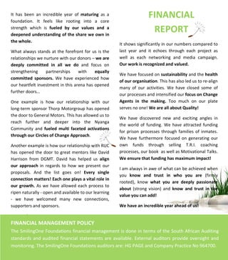  
	
  
	
  
	
  
	
  
	
  
	
  
	
  
	
  
	
  
	
  
	
  
	
  
	
  
	
  
	
  
	
  
	
  
	
  
	
  
	
  
	
  
	
  
!	
  
	
  
	
  	
  	
  	
  	
  	
  	
  	
  	
  	
  	
  	
  	
  	
  	
  	
  	
  	
  	
  	
  	
  	
  	
  	
  	
  	
  	
  	
  	
  	
  	
  	
  	
  	
  	
  	
  	
  	
  	
  	
  	
  	
  	
  	
  	
  	
  	
  	
  	
  	
  	
  	
  	
  	
  	
  	
  	
  	
  	
  	
  	
  	
  	
  	
  	
  	
  	
  	
  	
  	
  	
  	
  	
  	
  
	
  
	
  
FINANCIAL	
  	
  
REPORT	
  
	
  
It	
   has	
   been	
   an	
   incredible	
   year	
   of	
   maturing	
   as	
   a	
  
foundation.	
   It	
   feels	
   like	
   rooting	
   into	
   a	
   core	
  
strength	
   which	
   is	
   fueled	
   by	
   our	
   values	
   and	
   a	
  
deepened	
  understanding	
  of	
  the	
  share	
  we	
  own	
  in	
  
the	
  whole.	
  	
  
	
  
What	
  always	
  stands	
  at	
  the	
  forefront	
  for	
  us	
  is	
  the	
  
relationships	
  we	
  nurture	
  with	
  our	
  donors	
  –	
  we	
  are	
  
deeply	
   committed	
   in	
   all	
   we	
   do	
   and	
   focus	
   on	
  
strengthening	
   partnerships	
   with	
   equally	
  
committed	
   sponsors.	
   We	
   have	
   experienced	
   how	
  
our	
  heartfelt	
  investment	
  in	
  this	
  arena	
  has	
  opened	
  
further	
  doors…	
  
	
  
One	
   example	
   is	
   how	
   our	
   relationship	
   with	
   our	
  
long-­‐term	
  sponsor	
  Thorp	
  Motorgroup	
  has	
  opened	
  
the	
  door	
  to	
  General	
  Motors.	
  This	
  has	
  allowed	
  us	
  to	
  
reach	
   further	
   and	
   deeper	
   into	
   the	
   Nyanga	
  
Community	
   and	
   fueled	
   multi	
   faceted	
   activations	
  
through	
  our	
  Circles	
  of	
  Change	
  Approach.	
  	
  
	
  
Another	
  example	
  is	
  how	
  our	
  relationship	
  with	
  RUC	
  
has	
  opened	
  the	
  door	
  to	
  great	
  mentors	
  like	
  David	
  
Harrison	
   from	
   DGMT.	
   David	
   has	
   helped	
   us	
   align	
  
our	
   approach	
   in	
   regards	
   to	
   how	
   we	
   present	
   our	
  
proposals.	
   And	
   the	
   list	
   goes	
   on!	
   Every	
   single	
  
connection	
  matters!	
  Each	
  one	
  plays	
  a	
  vital	
  role	
  in	
  
our	
  growth.	
  As	
  we	
  have	
  allowed	
  each	
  process	
  to	
  
ripen	
  naturally	
  -­‐	
  open	
  and	
  available	
  to	
  our	
  learning	
  
-­‐	
   we	
   have	
   welcomed	
   many	
   new	
   connections,	
  
supporters	
  and	
  sponsors.	
  	
  
	
  
FINANCIAL	
  MANAGEMENT	
  POLICY	
  
	
  
The	
  SmilingOne	
  Foundations	
  financial	
  management	
  is	
  done	
  in	
  terms	
  of	
  the	
  South	
  African	
  Auditing	
  
standards	
  and	
  audited	
  financial	
  statements	
  are	
  available.	
  External	
  auditors	
  provide	
  oversight	
  and	
  
monitoring.	
  The	
  SmilingOne	
  Foundations	
  auditors	
  are:	
  HG	
  PAGE	
  and	
  Company	
  Practice	
  No	
  964700.	
  
It	
  shows	
  significantly	
  in	
  our	
  numbers	
  compared	
  to	
  
last	
   year	
   and	
   it	
   echoes	
   through	
   each	
   project	
   as	
  
well	
   as	
   each	
   networking	
   and	
   media	
   campaign.	
  	
  
Our	
  work	
  is	
  recognized	
  and	
  valued.	
  
	
  
We	
  have	
  focused	
  on	
  sustainability	
  and	
  the	
  health	
  
of	
  our	
  organisation.	
  This	
  has	
  also	
  led	
  us	
  to	
  re-­‐align	
  
many	
   of	
   our	
   activities.	
   We	
   have	
   closed	
   some	
   of	
  
our	
  processes	
  and	
  intensified	
  our	
  focus	
  on	
  Change	
  
Agents	
   in	
   the	
   making.	
   Too	
   much	
   on	
   our	
   plate	
  
serves	
  no	
  one!	
  We	
  are	
  all	
  about	
  Quality!	
  	
  
	
  
We	
   have	
   discovered	
   new	
   and	
   exciting	
   angles	
   in	
  
the	
  world	
  of	
  funding.	
  We	
  have	
  attracted	
  funding	
  
for	
  prison	
  processes	
  through	
  families	
  of	
  inmates.	
  
We	
  have	
   furthermore	
  focused	
  on	
   generating	
  our	
  
own	
   funds	
   through	
   selling	
   T.R.I.	
   coaching	
  
processes,	
  our	
  book	
  	
  as	
  well	
  as	
  Motivational	
  Talks.	
  
We	
  ensure	
  that	
  funding	
  has	
  maximum	
  impact!	
  
	
  
I	
  am	
  always	
  in	
  awe	
  of	
  what	
  can	
  be	
  achieved	
  when	
  
you	
   know	
   and	
   trust	
   in	
   who	
   you	
   are	
   (firmly	
  
rooted),	
   know	
   what	
   you	
   are	
   deeply	
   passionate	
  
about	
   (strong	
   vision)	
   and	
   know	
   and	
   trust	
   in	
   the	
  
value	
  you	
  can	
  add!	
  
	
  
We	
  have	
  an	
  incredible	
  year	
  ahead	
  of	
  us!	
  
	
  
	
  
 