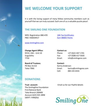 
	
  
	
  
WE	
  	
  
	
  
	
  
	
  
	
  
	
  
	
  
	
  
	
  
	
  
	
  
	
  
	
  
	
  
	
  
	
  
	
  
	
  
	
  
	
  
	
  
	
  
	
  
	
  
	
  
	
  
	
  
	
  
	
  
	
  
	
  
	
  
	
  
WE	
  WELCOME	
  YOUR	
  SUPPORT	
  
	
  
It	
  is	
  with	
  the	
  loving	
  support	
  of	
  many	
  fellow	
  community	
  members	
  such	
  as	
  
yourself	
  that	
  we	
  can	
  truly	
  succeed.	
  Each	
  one	
  of	
  us	
  a	
  valuable	
  puzzle	
  piece!	
  
	
  
	
  
THE	
  SMILING	
  ONE	
  FOUNDATION	
  
	
  
NPO:	
  Registration	
  080-­‐470	
  	
   	
   18A	
  Tax	
  Certificates	
  
PBO:	
  930034417	
  	
   	
   	
   	
   Earn	
  BBBEE	
  Points	
  
	
  
www.SmilingOne.com	
  
	
  
	
  
Change	
  Agent	
  Office:	
  	
   	
   	
   Contact	
  us:	
   	
  
NY22,	
  24A	
  –	
  Unit	
  10	
  	
   	
   	
   Phone	
   +27	
  (0)21	
  837	
  1741	
  
Gugulethu	
  	
   	
   	
   	
   	
   Fax:	
  	
   	
   +27	
  (0)86	
  617	
  5020	
  
7750	
  	
  	
   	
   	
   	
   	
   Email:	
  	
   info@smilingone.com	
  
	
  
Board	
  of	
  Trustees:	
  	
   	
   	
   Contact:	
  
PO	
  Box	
  31153	
  	
   	
   	
   	
   Karina	
  Andersen	
  
Tokai	
  7966	
   Email:	
  	
  	
  	
  	
  	
  	
  	
  	
  	
  	
  	
  karina@smilingone.com	
  
Cell:	
  	
   	
   083	
  235	
  6555	
  
	
   	
   	
  
	
  
DONATIONS	
  
	
  
Trust	
  	
  account:	
   	
   	
   	
   	
  Email	
  us	
  for	
  our	
  PayPal	
  details	
  
The	
  SmilingOne	
  Foundation	
  	
   	
   	
  
First	
  National	
  Bank	
  	
   	
   	
   	
   	
  
Tokai	
  Branch	
  200409	
   	
   	
   	
  
Account	
  6225	
  925	
  3898	
  
SWIFT:	
  FIRNZAJJ	
  
	
  
 