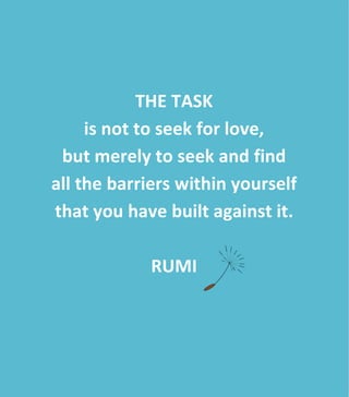  
	
  
	
  
	
  
	
  	
  	
  	
  	
  	
  	
  	
  
	
  
	
  
THE	
  TASK	
  
is	
  not	
  to	
  seek	
  for	
  love,	
  	
  
but	
  merely	
  to	
  seek	
  and	
  find	
  	
  
all	
  the	
  barriers	
  within	
  yourself	
  	
  
that	
  you	
  have	
  built	
  against	
  it.	
  
	
  	
  
RUMI	
  
	
  
 