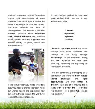  
	
  
	
  
	
  
	
  
	
  
	
  
	
  
	
  
	
  
	
  
	
  
	
  
	
  
	
  
	
  
	
  
	
  
	
  
	
  
	
  
	
  
	
  
	
  
	
  
	
  
	
  
	
  
	
  
	
  
	
  
We	
  have	
  through	
  our	
  research	
  focused	
  on	
  
prisons	
   and	
   rehabilitation	
   of	
   male	
  
offenders	
  from	
  age	
  16	
  to	
  55	
  as	
  well	
  as	
  the	
  
phase	
  of	
  re-­‐integration	
  back	
  into	
  society.	
  
We	
   have	
   identified	
   the	
   areas	
   of	
  
challenge/need	
   and	
   tailored	
   a	
   solution	
  
oriented	
   approach	
   which	
   effectively	
  
shifts	
   criminal	
   behaviour	
   and	
   gradually	
  
builds	
  towards	
  a	
  healthy,	
  supportive	
  and	
  
dynamic	
   society	
   	
   for	
   youth,	
   families	
   and	
  
our	
  communities!	
  	
  	
  
	
  
	
  
	
  
	
  
	
  
	
  
	
  
	
  
	
  
	
  
	
  
	
  
In	
  this	
  annual	
  report	
  you	
  will	
  be	
  invited	
  on	
  
a	
  journey	
  into	
  our	
  change	
  approach,	
  meet	
  
our	
   Change	
   Agents	
   and	
   experience	
   how	
  
our	
  daily	
  activities	
  through	
  the	
  year	
  have	
  
touched	
  thousands	
  of	
  people.	
  	
  
	
  
	
  
For	
   each	
   person	
   touched	
   we	
   have	
   been	
  
given	
   tenfold	
   back.	
   We	
   are	
   nothing	
  
without	
  each	
  other.	
  	
  
	
  
	
  
‘Umuntu	
  
ungumuntu	
  
ngabanye	
  
abantu.’	
  
	
  
	
  
Ubuntu	
  is	
   one	
  of	
  the	
  threads	
  we	
  weave	
  
through	
   every	
   single	
   interaction	
   and	
  
through	
   all	
   our	
   doing.	
   Through	
  
Partnerships	
   that	
   we	
   have	
   been	
   shaping	
  
and	
   The	
   Potential	
   we	
   have	
   been	
  
unlocking,	
   developing	
   and	
   expanding	
   on	
  
through	
  our	
  processes.	
  	
  
	
  
“We	
   are	
   continuously	
   developing	
   as	
   a	
  
community.	
  We	
  thrive	
  on	
  shared	
  values,	
  
shared	
   challenges	
   and	
   equal	
  
opportunities.	
   We	
   walk	
   united	
   in	
  
diversity	
  -­‐	
  each	
  one	
  of	
  us	
  knowing	
  that	
  it	
  
starts	
   with	
   a	
   better	
   ME	
   -­‐	
   individual	
  
responsibility	
   -­‐	
   for	
   a	
   better	
   WE	
   -­‐	
   shared	
  
responsibility.”	
  
	
  
	
  
.	
  	
  
	
  
 
