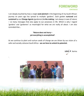  
	
  
	
  
	
  
	
  
	
  
	
  
	
  
	
  
	
  
	
  
	
  
	
  
	
   	
  
	
  
	
  
	
  
	
  
	
  
	
  
	
  
	
  
	
  
	
  
	
  
	
  
	
  
	
  
	
  
	
  
	
  
I	
  am	
  deeply	
  touched	
  by	
  how	
  a	
  single	
  seed	
  planted	
  in	
  the	
  beginning	
  of	
  my	
  South	
  African	
  
journey	
   six	
   years	
   ago	
   has	
   spread	
   to	
   multiple	
   ‘gardens’.	
   Each	
   garden	
   nurtured	
   and	
  
sustained	
  by	
  our	
  Change	
  Agents	
  (gardeners)	
  in	
  the	
  making.	
  I	
  am	
  always	
  in	
  awe	
  of	
  nature	
  
–	
   so	
   many	
   messages	
   that	
   also	
   apply	
   to	
   our	
   processes	
   in	
   life.	
   Which	
   is	
   why	
   I	
   regard	
  
‘gardens’	
   and	
   ‘gardeners’	
   as	
   meaningful	
   for	
   what	
   we	
   are	
   really	
   all	
   about.	
   I	
   am	
   also	
  
reminded	
  that...	
  	
  
	
  
‘Nature	
  does	
  not	
  hurry	
  –	
  	
  
yet	
  everything	
  is	
  accomplished’.	
  
	
  
As	
  we	
  continue	
  to	
  plant	
  and	
  nurture	
  seeds	
  of	
  change	
  we	
  are	
  driven	
  by	
  our	
  vision	
  of	
  a	
  
safer	
  and	
  socially	
  cohesive	
  South	
  Africa	
  -­‐	
  we	
  are	
  here	
  to	
  unlock	
  its	
  potential.	
  	
  	
  
	
  
	
  
LOVE	
  	
  ♥ 	
  Karina	
  
	
  
.	
  	
  
	
  
	
  
FOREWORD	
  
	
  CONTINUED
 