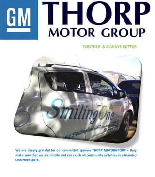  
	
  
	
  
	
  
	
  
	
  
	
  
	
  
	
  
	
  
	
  
	
  
	
  
	
  
	
  
	
  
	
  
	
  
	
  
	
  
	
  
	
  
	
  
	
  
	
  
	
  
	
  
	
  
	
  
	
  
	
  
TOGTHER	
  IS	
  ALWAYS	
  BETTER	
  
	
  
	
  
	
  
	
  
	
  
	
  
	
  
	
  
	
  
	
  
	
  
	
  
	
  
	
  
	
  
	
  
	
  
	
  
	
  
	
  
We	
  are	
  deeply	
  grateful	
  for	
  our	
  committed	
  sponsor	
  THORP	
  MOTORGROUP	
  –	
  they	
  
make	
  sure	
  that	
  we	
  are	
  mobile	
  and	
  can	
  reach	
  all	
  community	
  activities	
  in	
  a	
  branded	
  
Chevrolet	
  Spark.	
  
	
  
	
  
	
  
 