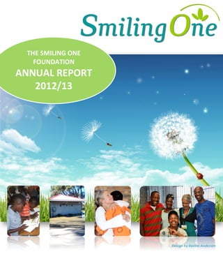  
	
  
	
  
	
  
	
  
	
  
	
  
	
  
	
  
	
  
	
  
	
  
	
  
	
  
	
  
	
  
	
  
	
  
	
  
	
  
	
  
	
  
	
  
	
  
	
  
THE	
  SMILING	
  ONE	
  
FOUNDATION	
  
ANNUAL	
  REPORT	
  
2012/13	
  
	
  
Design	
  by	
  Karina	
  Andersen	
  
 