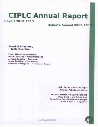 Annual Report 2012-2013
1
CIPLC Annual Report
Report 2012-2013
Reporte Annual 2012-2013
Board of Directors /
Junta Directiva
Kevin Maneffa – President
Martín Terrado – Vice-President
Arnaud Desalos – Treasurer
Jaime Martínez – Secretary
Suzanne Rodríguez – Member-at-large
Administrative Group/
Grupo Administrativo
Michael Martell – Superintendent
Paul Petit – K-12 Principal
Rafael Rincón – Business Manager
Mirtha Tovar - Registrar
 