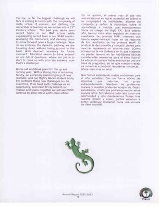 Annual Report 2012-2013
15
For me, by far the biggest challenge we will
face is coming to terms with the complexity of
skills, scope of content, and defining the
ownership of learning as we evolve into a 21st
Century school. This past year we’ve seen
record highs in our MAP scores while
experiencing record lows in our WrAP results.
Analyzing the disconnect, and devising plans
to move forward pose a huge challenge. How
do we embrace the dynamic pathway we are
traveling down without losing ground in the
basic skills deemed necessary for future
success? Education seems to have entered
an era full of questions, where our job is to
start to come up with concrete answers…now
that’s a challenge!
We’ve set ambitious goals for the up and
coming year. With a strong core of returning
faculty, an extremely talented group of new
teachers, and our Mighty Gecko student body,
I’m confident these new challenges can be
overcome. If we treat each challenge as an
opportunity, and stand firmly behind our
mission and vision, together we will see CIPLC
continue to grow into a world-class school
En mi opinión, el mayor reto al que nos
enfrentaremos es lograr acuerdos en cuanto a
la complejidad de habilidades, alcance del
contenido y definir la titularidad sobre el
aprendizaje a medida que evolucionemos
hacia un colegio del Siglo XXI. Este pasado
año, hemos visto altos registros en nuestros
resultados de pruebas MAP, mientras que
hemos experimentado bajas en los registros
de los resultados de las pruebas WrAP. El
analizar la desconexión y concebir planes para
avanzar representa un enorme reto. ¿Cómo
abrazamos la vía dinámica en la que viajamos
sin perder terreno en las habilidades básicas
consideradas necesarias para el éxito futuro?
La educación parece haber entrado en una era
llena de preguntas, en las que nuestro trabajo
es comenzar a producir respuestas concretas…
Ahora ¡eso sí es un reto!
Nos hemos establecido metas ambiciosas para
el año venidero. Con un fuerte núcleo de
docentes que retornan, un grupo
extremadamente talentoso de profesores
nuevos y nuestro poderoso equipo de Gecko
estudiantes, confío que podremos vencer estos
nuevos retos. Si tratamos cada reto como una
oportunidad y nos mantenemos firmes tras
nuestra misión y visión, juntos veremos a
CIPLC continuar creciendo hacia una escuela
de clase mundial.
 